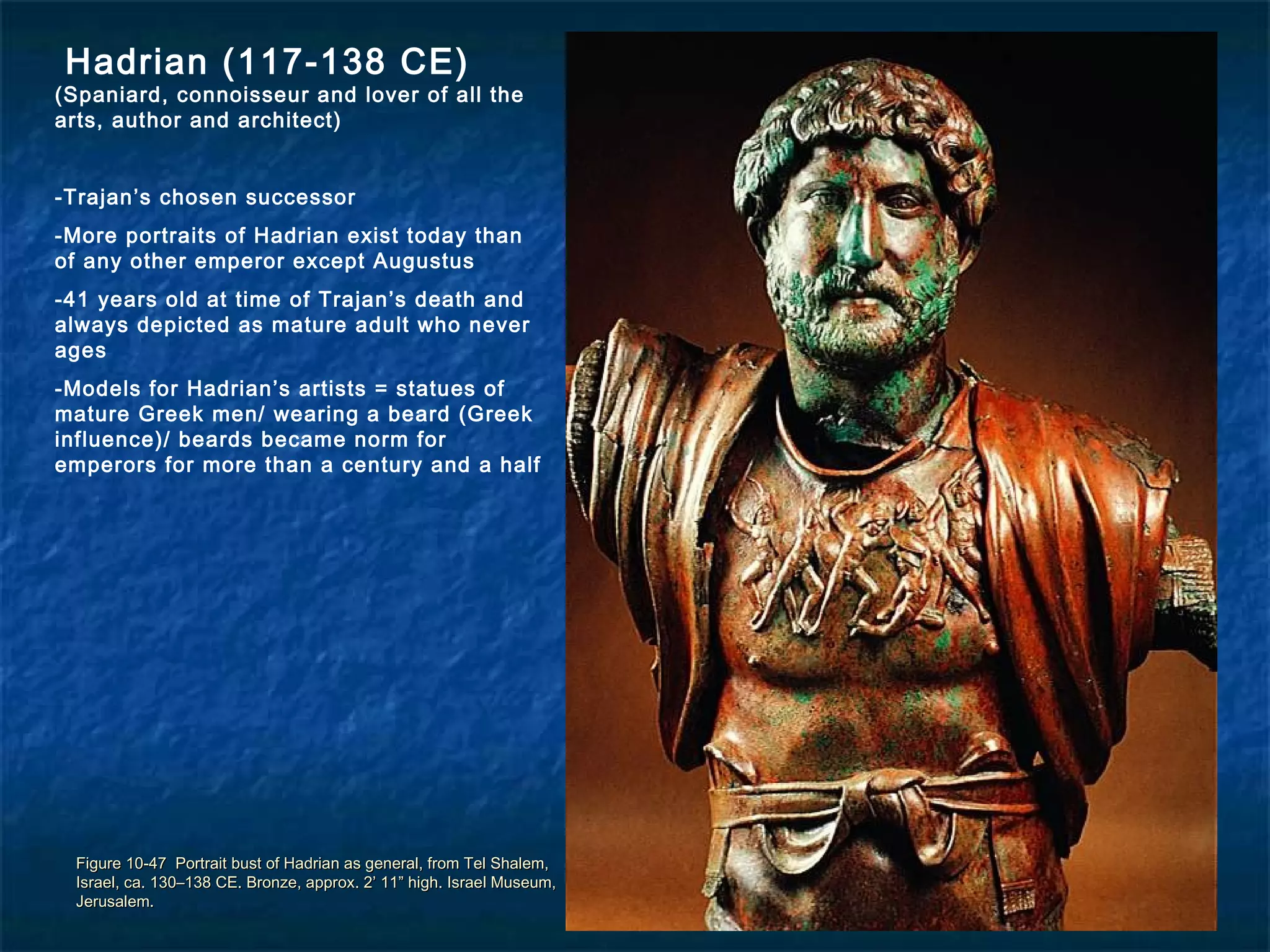 Figure 10-47 Portrait bust of Hadrian as general, from Tel Shalem,Figure 10-47 Portrait bust of Hadrian as general, from Tel Shalem,
Israel, ca. 130–138 CE. Bronze, approx. 2’ 11” high. Israel Museum,Israel, ca. 130–138 CE. Bronze, approx. 2’ 11” high. Israel Museum,
Jerusalem.Jerusalem.
Hadrian (117-138 CE)
(Spaniard, connoisseur and lover of all the
arts, author and architect)
-Trajan’s chosen successor
-More portraits of Hadrian exist today than
of any other emperor except Augustus
-41 years old at time of Trajan’s death and
always depicted as mature adult who never
ages
-Models for Hadrian’s artists = statues of
mature Greek men/ wearing a beard (Greek
influence)/ beards became norm for
emperors for more than a century and a half
 