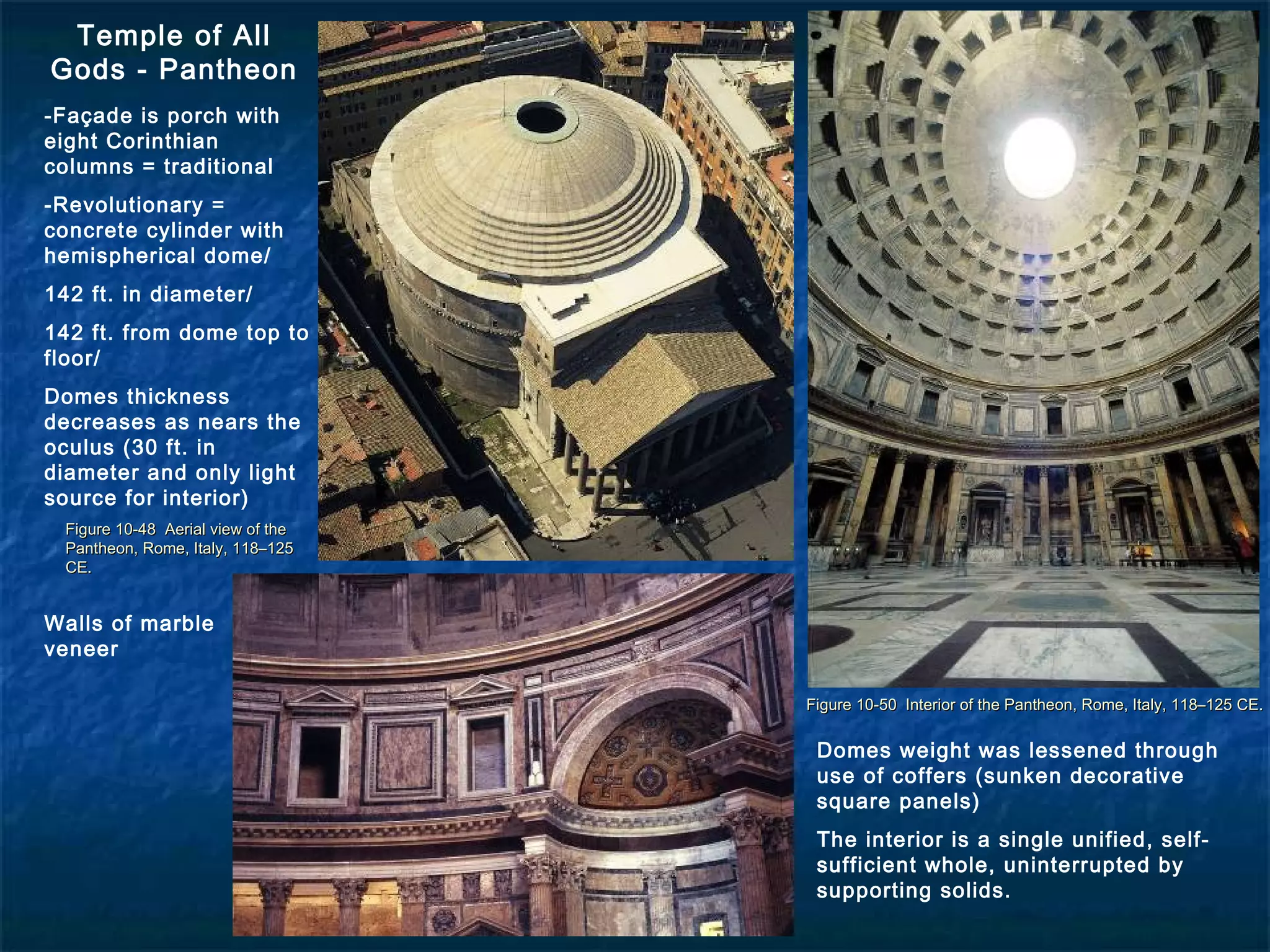 Figure 10-48 Aerial view of theFigure 10-48 Aerial view of the
Pantheon, Rome, Italy, 118–125Pantheon, Rome, Italy, 118–125
CE.CE.
Figure 10-50 Interior of the Pantheon, Rome, Italy, 118–125 CE.Figure 10-50 Interior of the Pantheon, Rome, Italy, 118–125 CE.
Temple of All
Gods - Pantheon
-Façade is porch with
eight Corinthian
columns = traditional
-Revolutionary =
concrete cylinder with
hemispherical dome/
142 ft. in diameter/
142 ft. from dome top to
floor/
Domes thickness
decreases as nears the
oculus (30 ft. in
diameter and only light
source for interior)
Domes weight was lessened through
use of coffers (sunken decorative
square panels)
The interior is a single unified, self-
sufficient whole, uninterrupted by
supporting solids.
Walls of marble
veneer
 