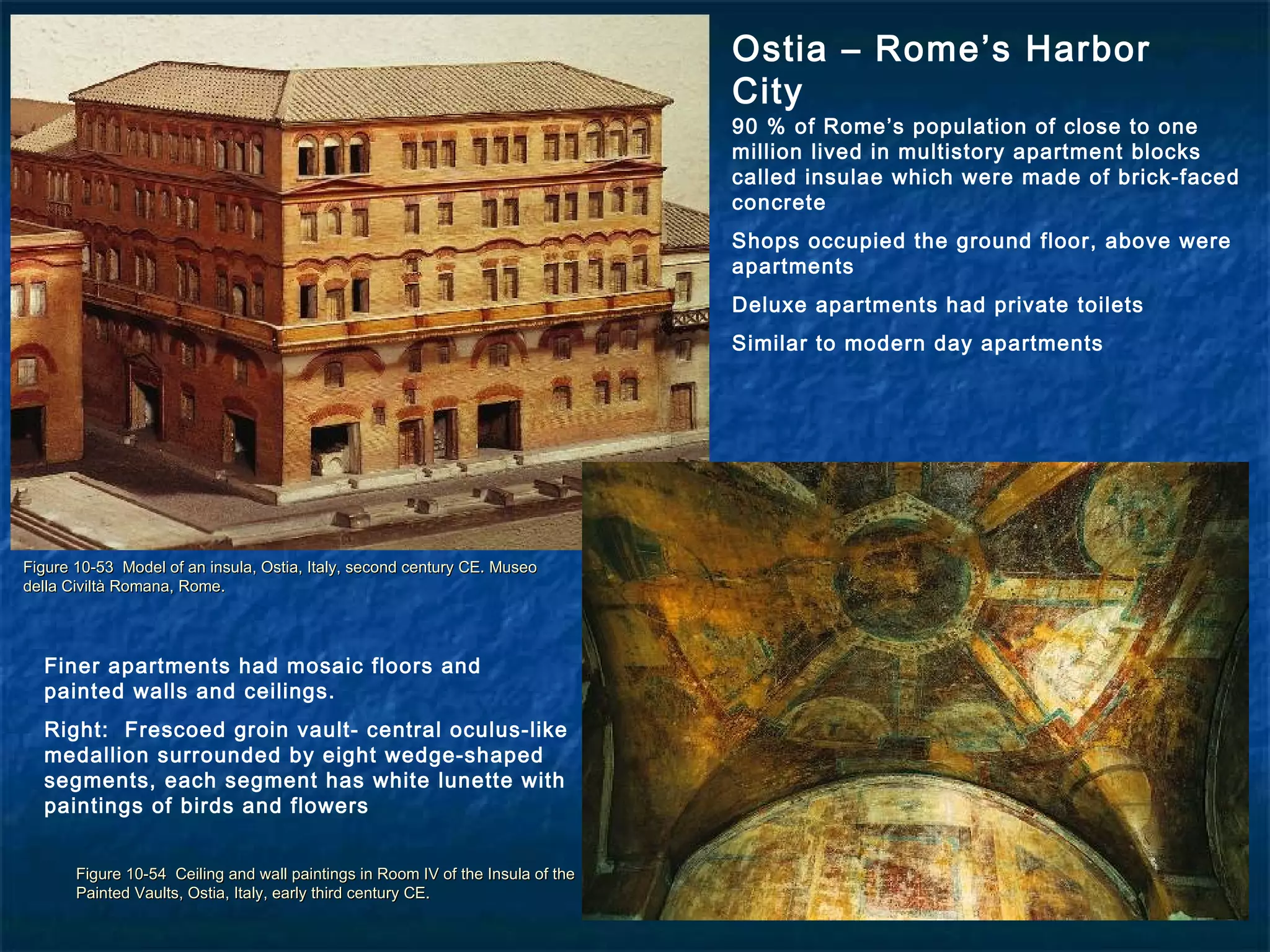 Figure 10-53 Model of an insula, Ostia, Italy, second century CE. MuseoFigure 10-53 Model of an insula, Ostia, Italy, second century CE. Museo
della Civiltà Romana, Rome.della Civiltà Romana, Rome.
Figure 10-54 Ceiling and wall paintings in Room IV of the Insula of theFigure 10-54 Ceiling and wall paintings in Room IV of the Insula of the
Painted Vaults, Ostia, Italy, early third century CE.Painted Vaults, Ostia, Italy, early third century CE.
Ostia – Rome’s Harbor
City
90 % of Rome’s population of close to one
million lived in multistory apartment blocks
called insulae which were made of brick-faced
concrete
Shops occupied the ground floor, above were
apartments
Deluxe apartments had private toilets
Similar to modern day apartments
Finer apartments had mosaic floors and
painted walls and ceilings.
Right: Frescoed groin vault- central oculus-like
medallion surrounded by eight wedge-shaped
segments, each segment has white lunette with
paintings of birds and flowers
 