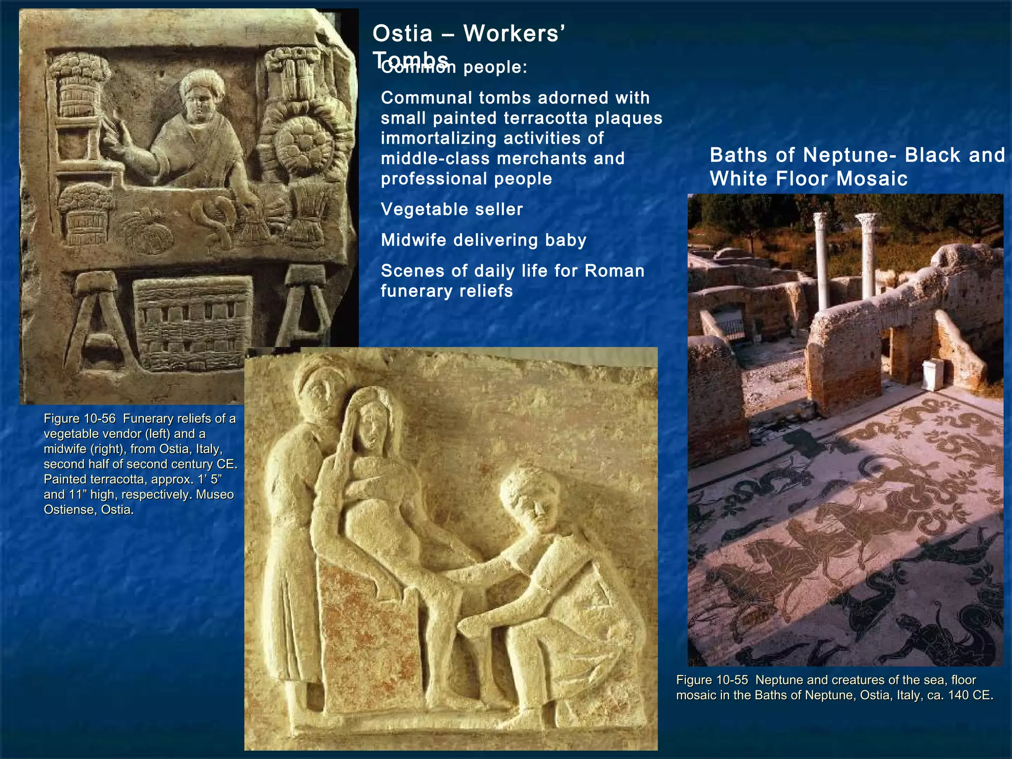 Figure 10-55 Neptune and creatures of the sea, floorFigure 10-55 Neptune and creatures of the sea, floor
mosaic in the Baths of Neptune, Ostia, Italy, ca. 140 CE.mosaic in the Baths of Neptune, Ostia, Italy, ca. 140 CE.
Figure 10-56 Funerary reliefs of aFigure 10-56 Funerary reliefs of a
vegetable vendor (left) and avegetable vendor (left) and a
midwife (right), from Ostia, Italy,midwife (right), from Ostia, Italy,
second half of second century CE.second half of second century CE.
Painted terracotta, approx. 1’ 5”Painted terracotta, approx. 1’ 5”
and 11” high, respectively. Museoand 11” high, respectively. Museo
Ostiense, Ostia.Ostiense, Ostia.
Baths of Neptune- Black and
White Floor Mosaic
Ostia – Workers’
TombsCommon people:
Communal tombs adorned with
small painted terracotta plaques
immortalizing activities of
middle-class merchants and
professional people
Vegetable seller
Midwife delivering baby
Scenes of daily life for Roman
funerary reliefs
 