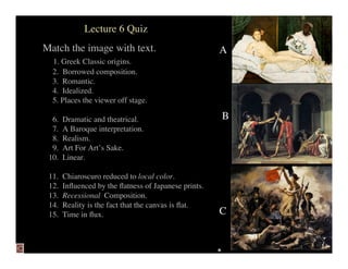 Lecture 6 Quiz
Match the image with text.                            A
  1. Greek Classic origins.
  2. Borrowed composition.
  3. Romantic.
  4. Idealized.
  5. Places the viewer off stage.

                                                      B
  6.   Dramatic and theatrical.
  7.   A Baroque interpretation.
  8.   Realism.
  9.   Art For Art’s Sake.
 10.   Linear.

 11.   Chiaroscuro reduced to local color.
 12.   Inﬂuenced by the ﬂatness of Japanese prints.
 13.   Recessional Composition.
 14.   Reality is the fact that the canvas is ﬂat.
                                                      C
 15.   Time in ﬂux.
 