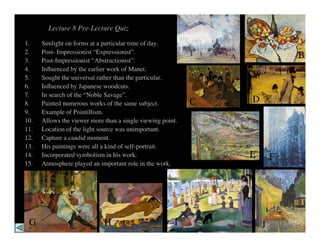 Lecture 8 Pre-Lecture Quiz

1.    Sunlight on forms at a particular time of day.
2.    Post- Impressionist “Expressionist”.
                                                                                B
                                                                A
3.    Post-Impressionist “Abstractionist”.
4.    Inﬂuenced by the earlier work of Manet.
5.    Sought the universal rather than the particular.
6.    Inﬂuenced by Japanese woodcuts.
7.    In search of the “Noble Savage”.
                                                                    D
                                                            C
8.    Painted numerous works of the same subject.
9.    Example of Pointillism.
10.   Allows the viewer more than a single viewing point.
11.   Location of the light source was unimportant.
12.   Capture a candid moment.
13.   His paintings were all a kind of self-portrait.
                                                                    E
14.   Incorporated symbolism in his work.                                   F
15.   Atmosphere played an important role in the work.




 G                           H                         I                J
 