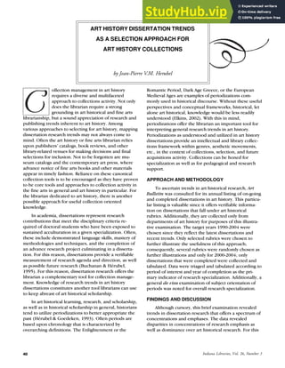 Indiana Libraries, Vol. 26, Number 3
40
ART HISTORY DISSERTATION TRENDS
AS A SELECTION APPROACH FOR
ART HISTORY COLLECTIONS
by Jean-Pierre V.M. Herubel
ollection management in art history
requires a diverse and multifaceted
approach to collections activity. Not only
does the librarian require a strong
grounding in art historical and fine arts
librarianship, but a sound appreciation of research and
publishing trends inherent to art history. Among
various approaches to selecting for art history, mapping
dissertation research trends may not always come to
mind. Often the art history or fine arts librarian relies
upon publishers’ catalogs, book reviews, and other
library-related venues for making decisions and final
selections for inclusion. Not to be forgotten are mu-
seum catalogs and the contemporary art press, where
advance notice of fine arts books and other materials
appear in timely fashion. Reliance on these canonical
collection tools is to be encouraged as they have proven
to be core tools and approaches to collection activity in
the fine arts in general and art history in particular. For
the librarian dedicated to art history, there is another
possible approach for useful collection oriented
knowledge.
In academia, dissertations represent research
contributions that meet the disciplinary criteria re-
quired of doctoral students who have been exposed to
sustained acculturation in a given specialization. Often,
these include demonstrated language skills, mastery of
methodologies and techniques, and the completion of
an advance research project culminating in a disserta-
tion. For this reason, dissertations provide a verifiable
measurement of research agenda and direction, as well
as possible future research (Buchanan & Hérubel,
1995). For this reason, dissertation research offers the
librarian a complementary tool for collection manage-
ment. Knowledge of research trends in art history
dissertations constitutes another tool librarians can use
to keep abreast of art historical scholarship.
In art historical learning, research, and scholarship,
as well as in historical scholarship in general, historians
tend to utilize periodizations to better appropriate the
past (Hérubel & Goedeken, 1993). Often periods are
based upon chronology that is characterized by
overarching definitions. The Enlightenment or the
Romantic Period, Dark Age Greece, or the European
Medieval Ages are examples of periodizations com-
monly used in historical discourse. Without these useful
perspectives and conceptual frameworks, historical, let
alone art historical, knowledge would be less readily
understood (Elkins, 2002). With this in mind,
periodizations offer the librarian an important tool for
interpreting general research trends in art history.
Periodizations as understood and utilized in art history
dissertations provide an intellectual and library collec-
tions framework within genres, aesthetic movements,
etc., in the context of collections, selection, and future
acquisitions activity. Collections can be honed for
specialization as well as for pedagogical and research
support.
APPROACH AND METHODOLOGY
To ascertain trends in art historical research, Art
Bulletin was consulted for its annual listing of on-going
and completed dissertations in art history. This particu-
lar listing is valuable since it offers verifiable informa-
tion on dissertations that fall under art historical
rubrics. Additionally, they are collected only from
departments of art history for purposes of this illustra-
tive examination. The target years 1990-2004 were
chosen since they reflect the latest dissertations and
recent trends. Only selected rubrics were chosen to
further illustrate the usefulness of this approach;
consequently, several rubrics were randomly chosen as
further illustrations and only for 2000-2004; only
dissertations that were completed were collected and
tabulated. Data were triaged and tabulated according to
period of interest and year of completion as the pri-
mary indicator of research specialization. Additionally, a
general de visu examination of subject orientation of
periods was noted for overall research specialization.
FINDINGS AND DISCUSSION
Although cursory, this brief examination revealed
trends in dissertation research that offers a spectrum of
concentrations and emphases. The data revealed
disparities in concentrations of research emphasis as
well as dominance over art historical research. For this
 