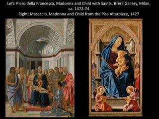 Left: Piero della Francesca, Madonna and Child with Saints, Brera Gallery, Milan,
ca. 1472-74
Right: Masaccio, Madonna and Child from the Pisa Altarpiece, 1427

 