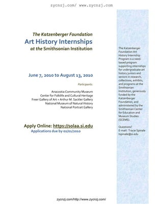 zycnzj.com/ www.zycnzj.com
                                                                 
                                                                 
                                                                 
                                                                 
                                                                 
                                                                 
         The Katzenberger Foundation                             
                                                                 
    Art History Internships                                      
                                                                 
        at the Smithsonian Institution                          The Katzenberger 
                                                                Foundation Art 
                                                                History Internship 
                                                                Program is a need‐
                                                                based program 
                                                                supporting internships 
                                                                for undergraduate art 
                                                                history juniors and 
        June 7, 2010 to August 13, 2010                         seniors in research, 
                                                                collections, exhibits, 
                                             Participants:      and programs at the 
                                                                Smithsonian 
                        Anacostia Community Museum              Institution, generously 
                Center for Folklife and Cultural Heritage       funded by the 
         Freer Gallery of Art + Arthur M. Sackler Gallery       Katzenberger 
                                                                Foundation, and 
                    National Museum of Natural History 
                                                                administered by the 
                                National Portrait Gallery 
                                                                Smithsonian Center 
                                                                for Education and 
                                                                Museum Studies 
                                                                (SCEMS).   
                                                                 
    Apply Online: https://solaa.si.edu                          Questions?   
      Applications due by 02/01/2010                            E‐mail:  Tracie Spinale 
                                                                tspinale@si.edu 
                                                                 




                            zycnzj.com/http://www.zycnzj.com/
 