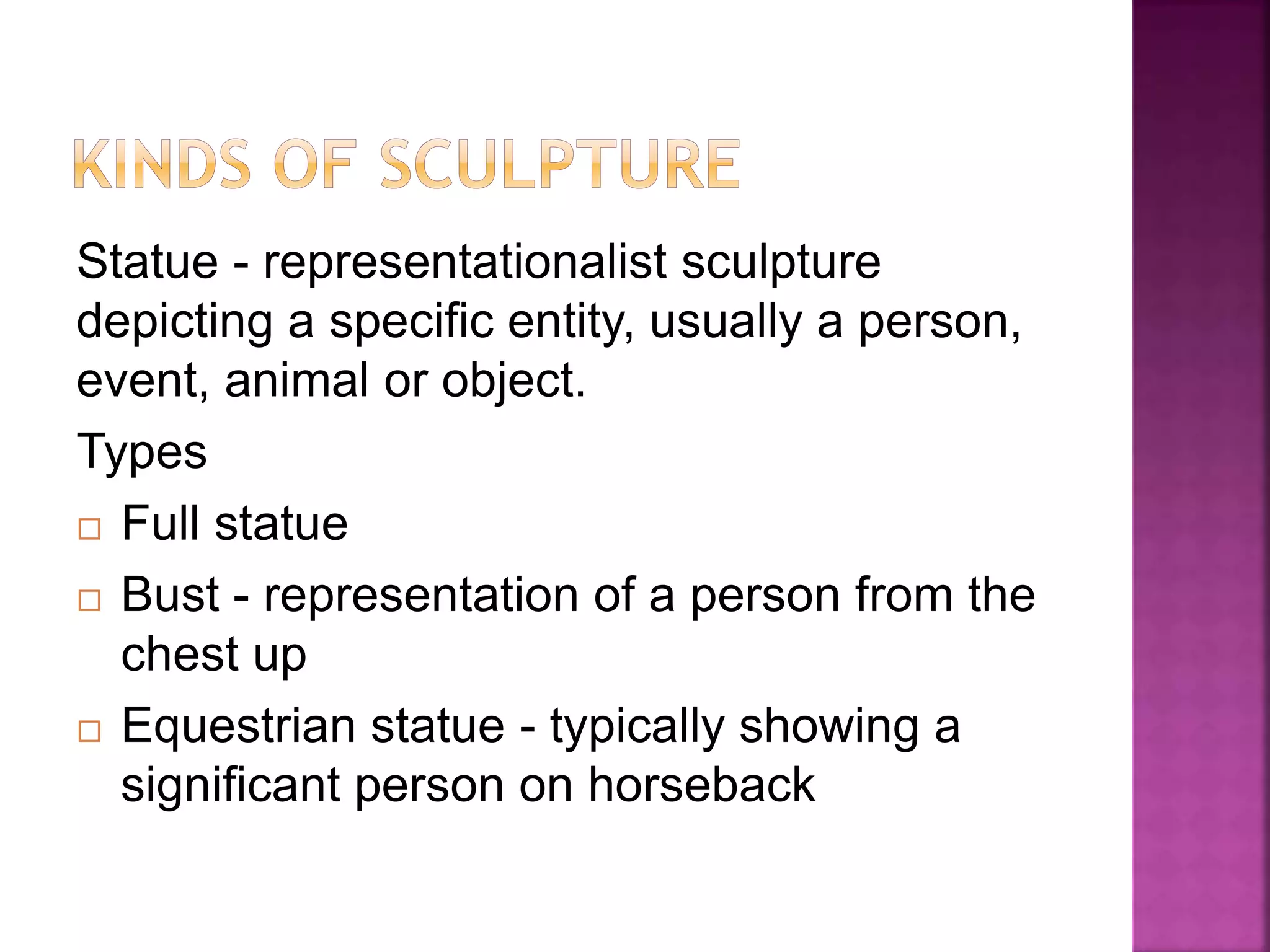 Statue - representationalist sculpture
depicting a specific entity, usually a person,
event, animal or object.
Types
 Full statue
 Bust - representation of a person from the
chest up
 Equestrian statue - typically showing a
significant person on horseback
 