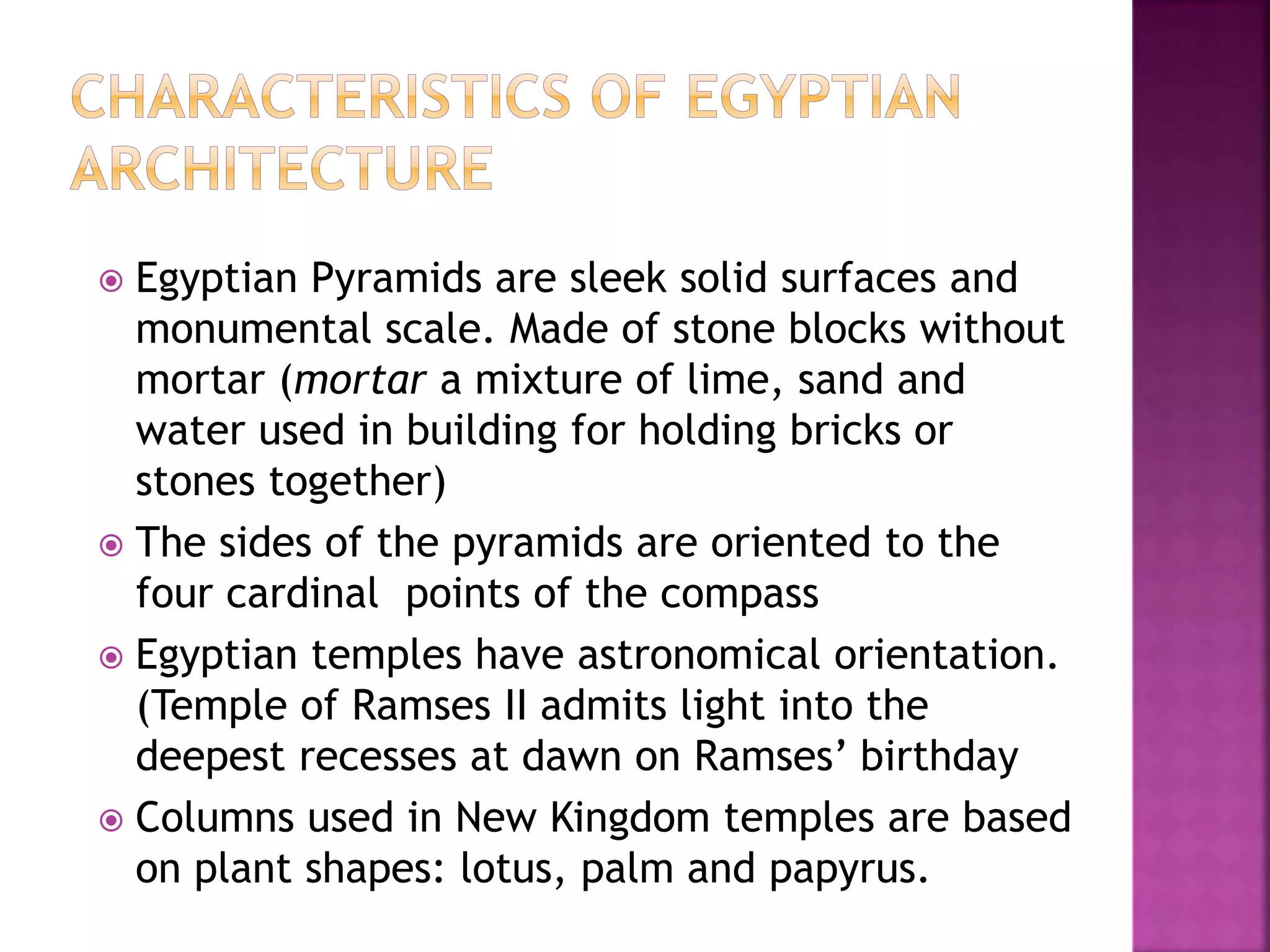  Egyptian Pyramids are sleek solid surfaces and
monumental scale. Made of stone blocks without
mortar (mortar a mixture of lime, sand and
water used in building for holding bricks or
stones together)
 The sides of the pyramids are oriented to the
four cardinal points of the compass
 Egyptian temples have astronomical orientation.
(Temple of Ramses II admits light into the
deepest recesses at dawn on Ramses’ birthday
 Columns used in New Kingdom temples are based
on plant shapes: lotus, palm and papyrus.
 