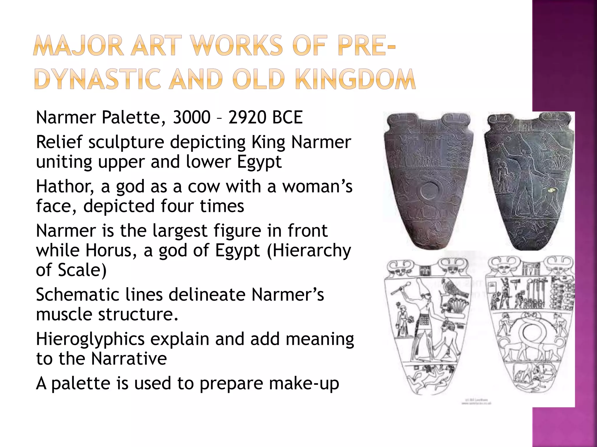 Narmer Palette, 3000 – 2920 BCE
Relief sculpture depicting King Narmer
uniting upper and lower Egypt
Hathor, a god as a cow with a woman’s
face, depicted four times
Narmer is the largest figure in front
while Horus, a god of Egypt (Hierarchy
of Scale)
Schematic lines delineate Narmer’s
muscle structure.
Hieroglyphics explain and add meaning
to the Narrative
A palette is used to prepare make-up
 