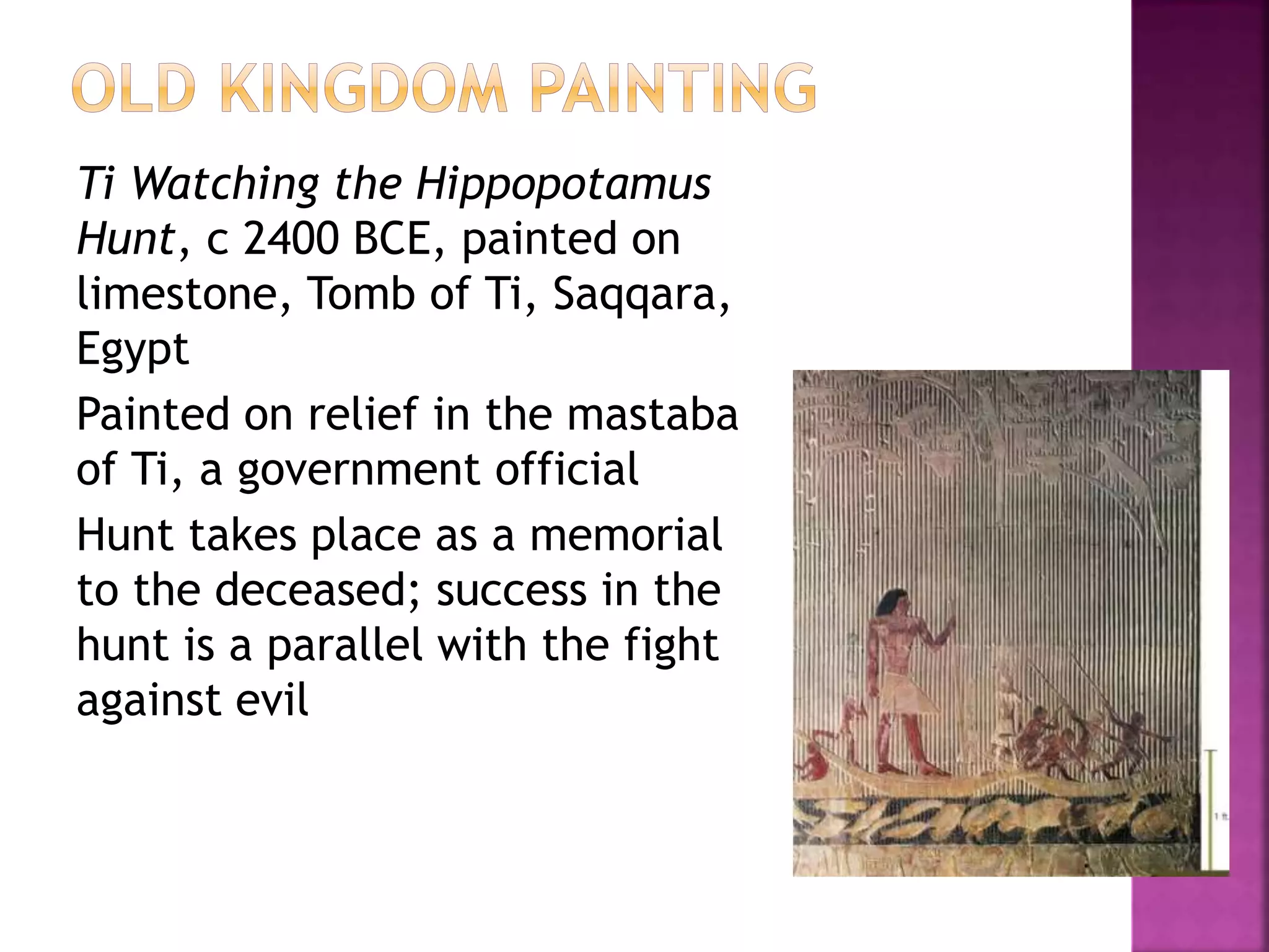 Ti Watching the Hippopotamus
Hunt, c 2400 BCE, painted on
limestone, Tomb of Ti, Saqqara,
Egypt
Painted on relief in the mastaba
of Ti, a government official
Hunt takes place as a memorial
to the deceased; success in the
hunt is a parallel with the fight
against evil
 