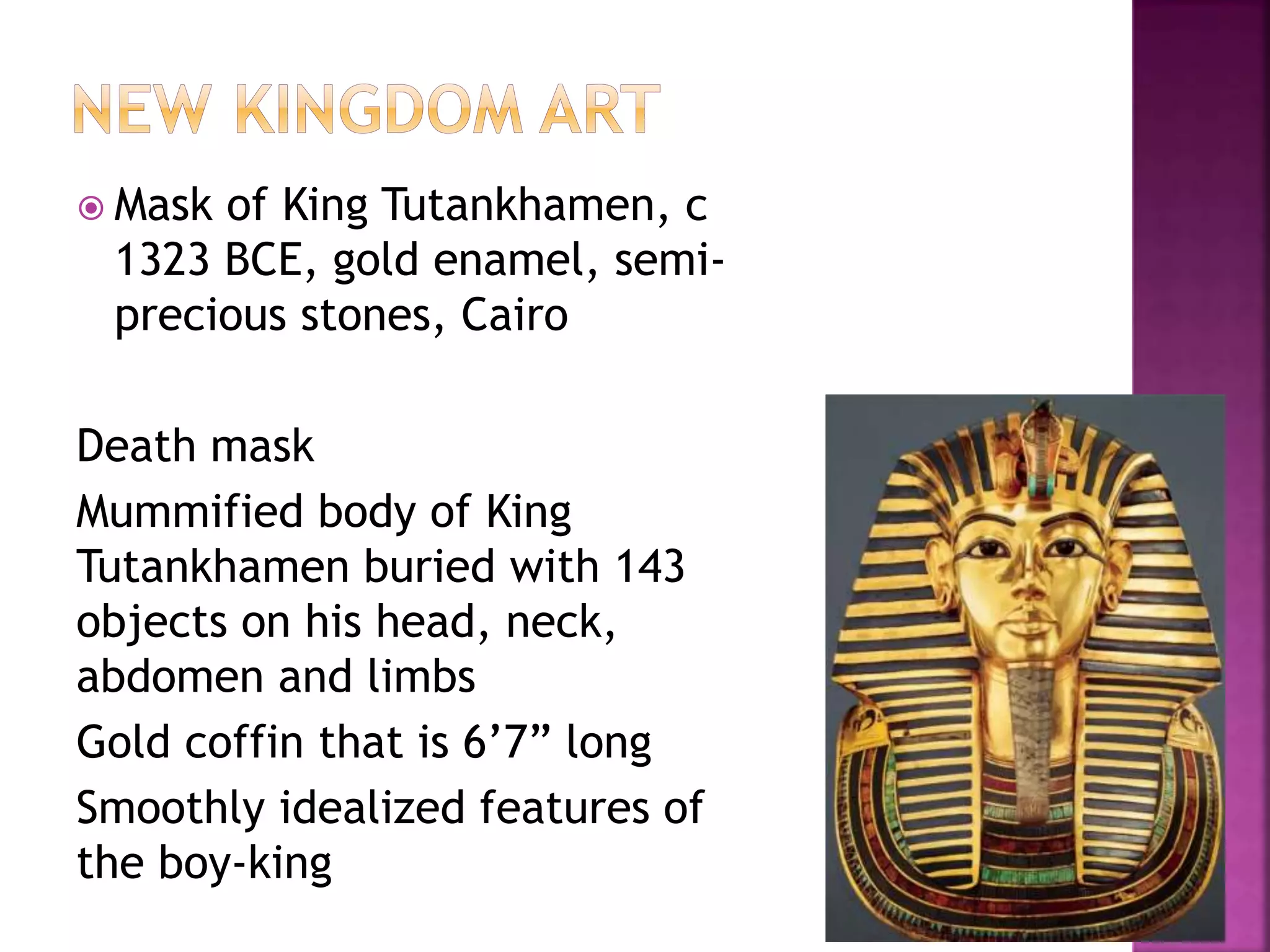  Mask of King Tutankhamen, c
1323 BCE, gold enamel, semi-
precious stones, Cairo
Death mask
Mummified body of King
Tutankhamen buried with 143
objects on his head, neck,
abdomen and limbs
Gold coffin that is 6’7” long
Smoothly idealized features of
the boy-king
 