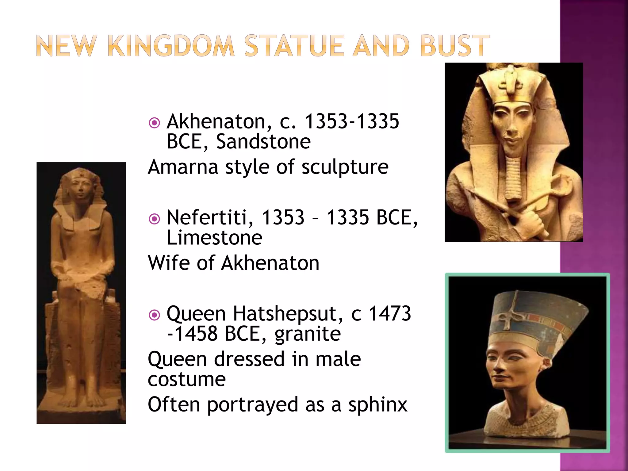  Akhenaton, c. 1353-1335
BCE, Sandstone
Amarna style of sculpture
 Nefertiti, 1353 – 1335 BCE,
Limestone
Wife of Akhenaton
 Queen Hatshepsut, c 1473
-1458 BCE, granite
Queen dressed in male
costume
Often portrayed as a sphinx
 