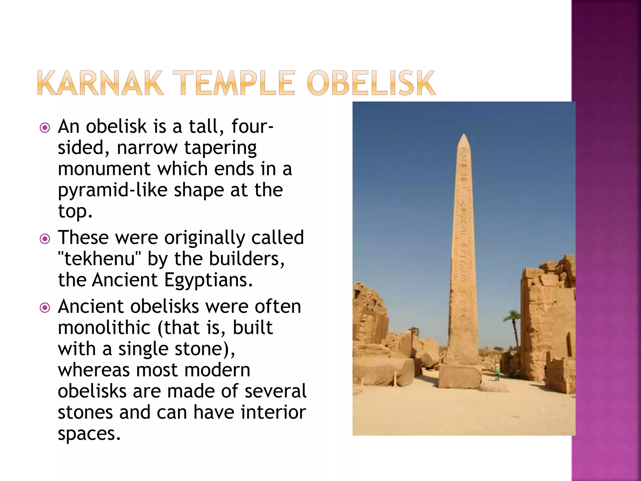  An obelisk is a tall, four-
sided, narrow tapering
monument which ends in a
pyramid-like shape at the
top.
 These were originally called
"tekhenu" by the builders,
the Ancient Egyptians.
 Ancient obelisks were often
monolithic (that is, built
with a single stone),
whereas most modern
obelisks are made of several
stones and can have interior
spaces.
 