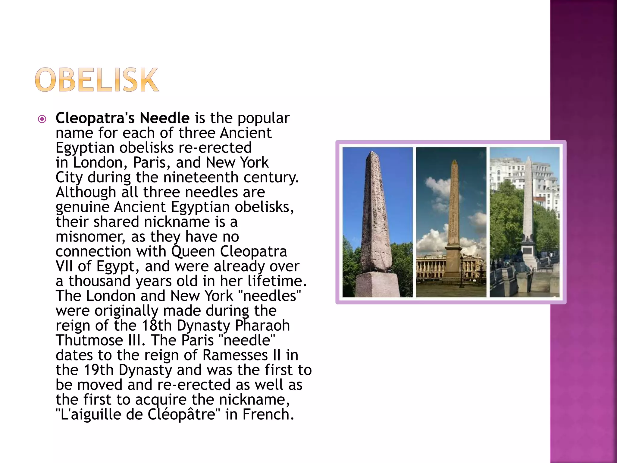  Cleopatra's Needle is the popular
name for each of three Ancient
Egyptian obelisks re-erected
in London, Paris, and New York
City during the nineteenth century.
Although all three needles are
genuine Ancient Egyptian obelisks,
their shared nickname is a
misnomer, as they have no
connection with Queen Cleopatra
VII of Egypt, and were already over
a thousand years old in her lifetime.
The London and New York "needles"
were originally made during the
reign of the 18th Dynasty Pharaoh
Thutmose III. The Paris "needle"
dates to the reign of Ramesses II in
the 19th Dynasty and was the first to
be moved and re-erected as well as
the first to acquire the nickname,
"L'aiguille de Cléopâtre" in French.
 