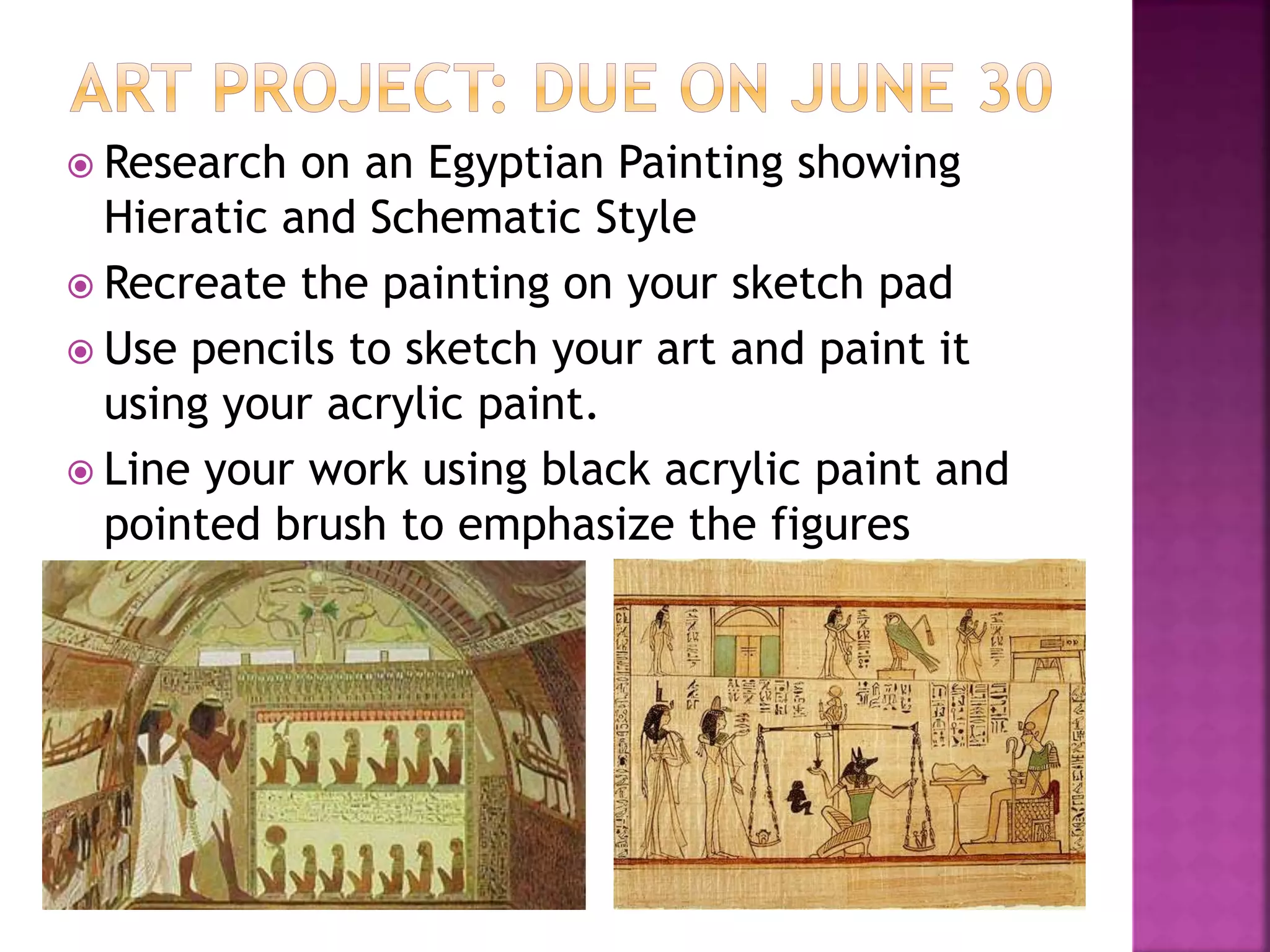  Research on an Egyptian Painting showing
Hieratic and Schematic Style
 Recreate the painting on your sketch pad
 Use pencils to sketch your art and paint it
using your acrylic paint.
 Line your work using black acrylic paint and
pointed brush to emphasize the figures
 