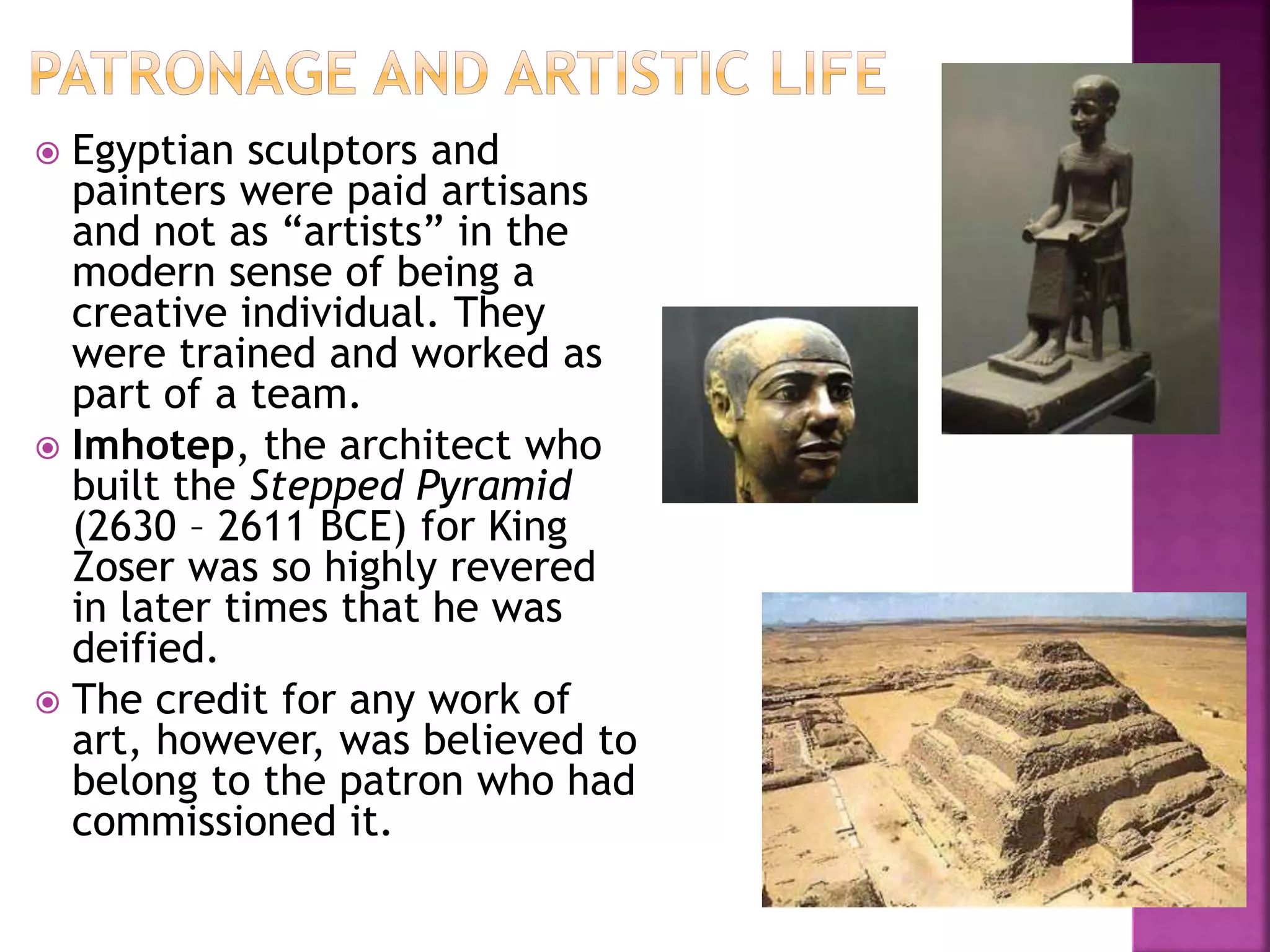  Egyptian sculptors and
painters were paid artisans
and not as “artists” in the
modern sense of being a
creative individual. They
were trained and worked as
part of a team.
 Imhotep, the architect who
built the Stepped Pyramid
(2630 – 2611 BCE) for King
Zoser was so highly revered
in later times that he was
deified.
 The credit for any work of
art, however, was believed to
belong to the patron who had
commissioned it.
 