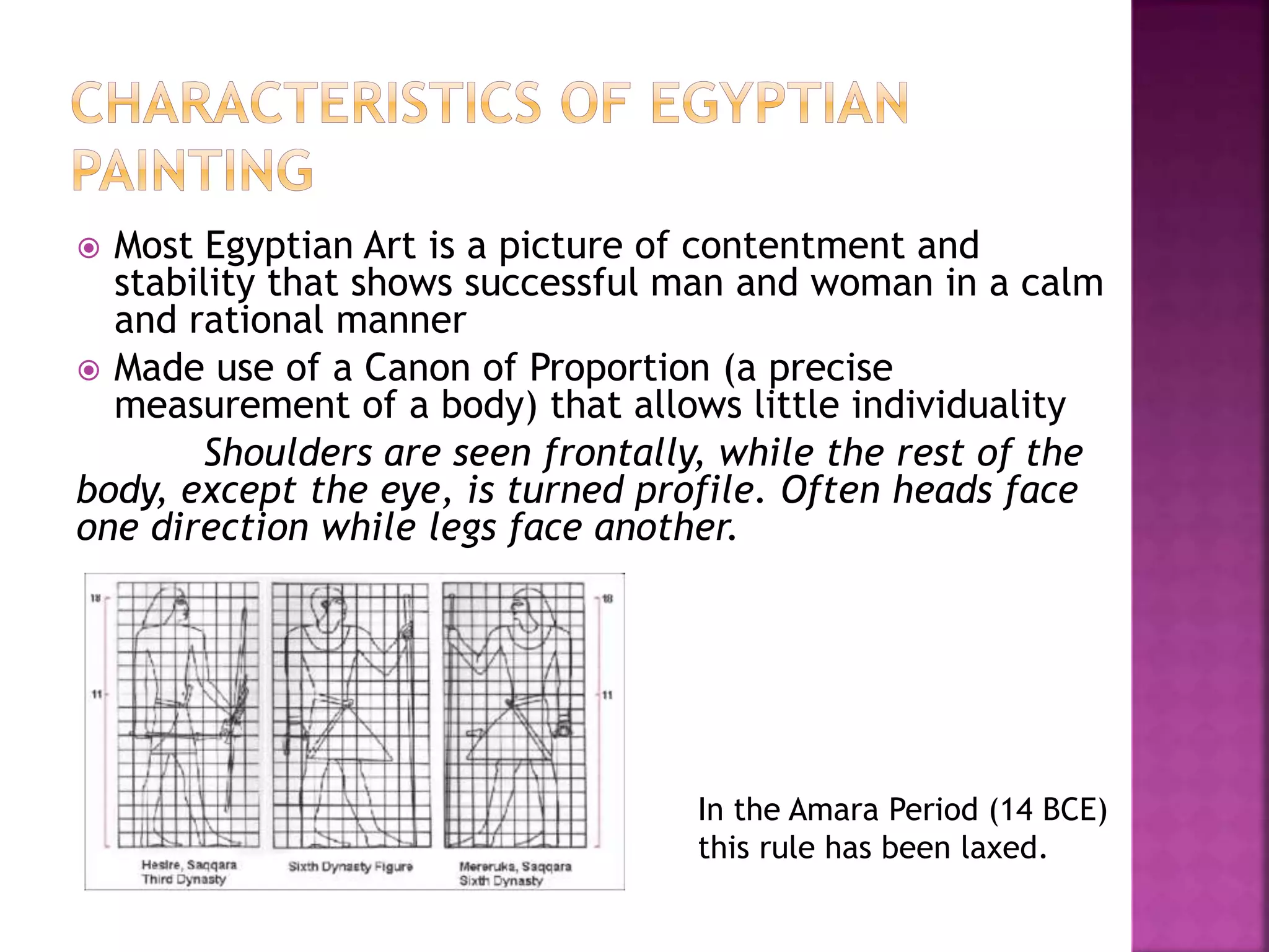  Most Egyptian Art is a picture of contentment and
stability that shows successful man and woman in a calm
and rational manner
 Made use of a Canon of Proportion (a precise
measurement of a body) that allows little individuality
Shoulders are seen frontally, while the rest of the
body, except the eye, is turned profile. Often heads face
one direction while legs face another.
In the Amara Period (14 BCE)
this rule has been laxed.
 