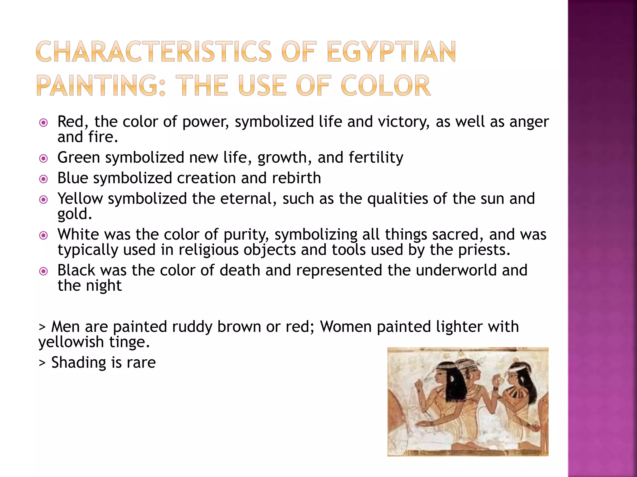  Red, the color of power, symbolized life and victory, as well as anger
and fire.
 Green symbolized new life, growth, and fertility
 Blue symbolized creation and rebirth
 Yellow symbolized the eternal, such as the qualities of the sun and
gold.
 White was the color of purity, symbolizing all things sacred, and was
typically used in religious objects and tools used by the priests.
 Black was the color of death and represented the underworld and
the night
> Men are painted ruddy brown or red; Women painted lighter with
yellowish tinge.
> Shading is rare
 