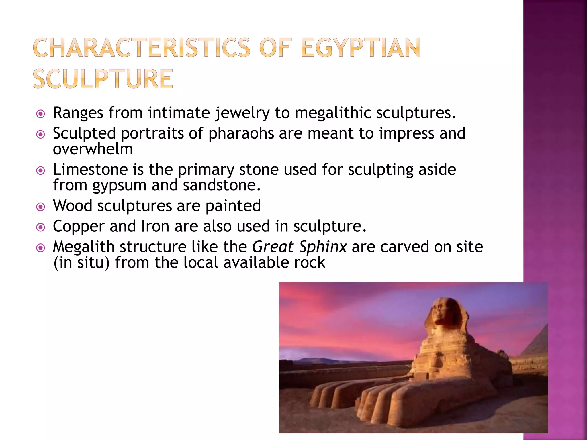  Ranges from intimate jewelry to megalithic sculptures.
 Sculpted portraits of pharaohs are meant to impress and
overwhelm
 Limestone is the primary stone used for sculpting aside
from gypsum and sandstone.
 Wood sculptures are painted
 Copper and Iron are also used in sculpture.
 Megalith structure like the Great Sphinx are carved on site
(in situ) from the local available rock
 