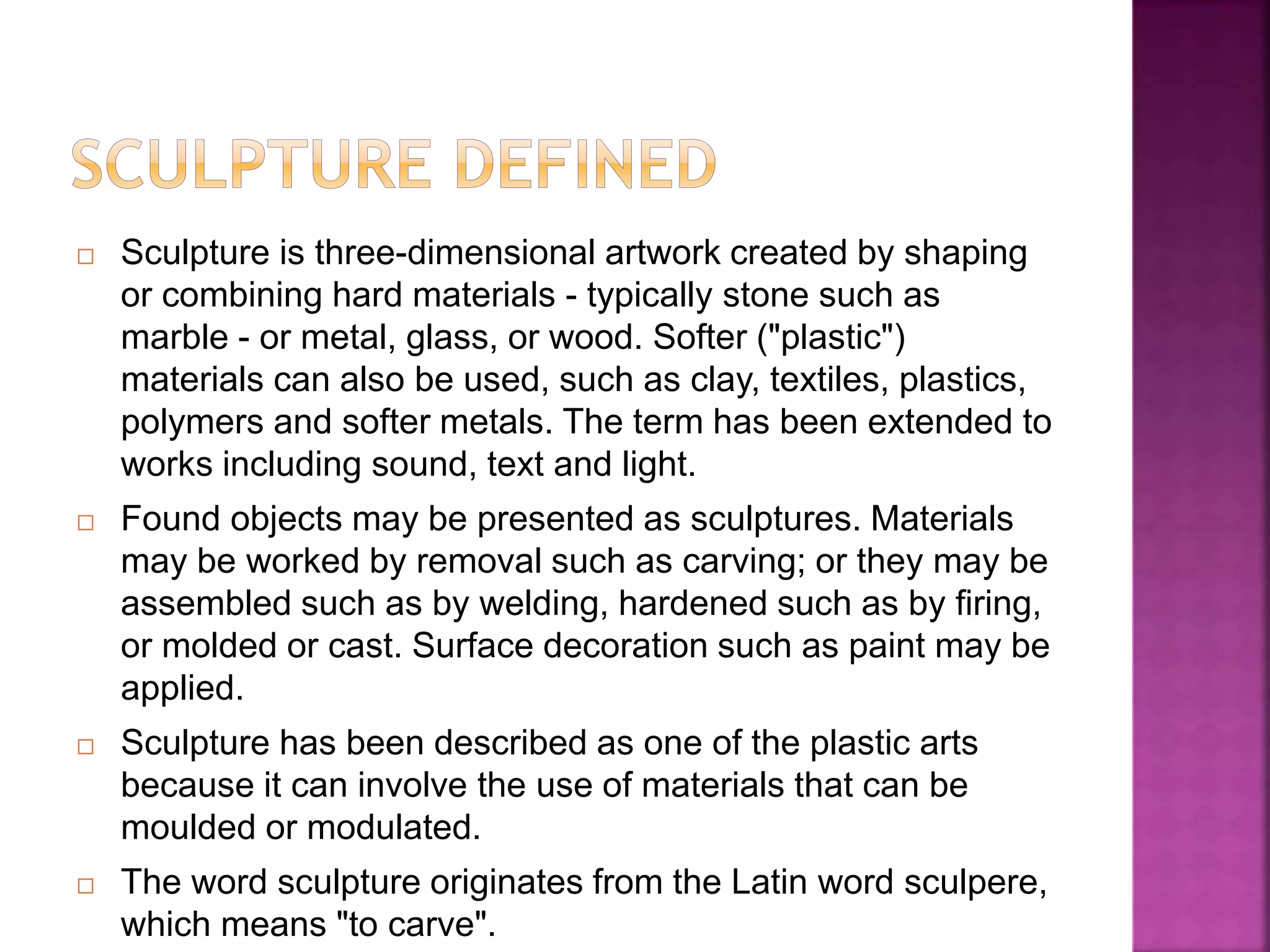  Sculpture is three-dimensional artwork created by shaping
or combining hard materials - typically stone such as
marble - or metal, glass, or wood. Softer ("plastic")
materials can also be used, such as clay, textiles, plastics,
polymers and softer metals. The term has been extended to
works including sound, text and light.
 Found objects may be presented as sculptures. Materials
may be worked by removal such as carving; or they may be
assembled such as by welding, hardened such as by firing,
or molded or cast. Surface decoration such as paint may be
applied.
 Sculpture has been described as one of the plastic arts
because it can involve the use of materials that can be
moulded or modulated.
 The word sculpture originates from the Latin word sculpere,
which means "to carve".
 