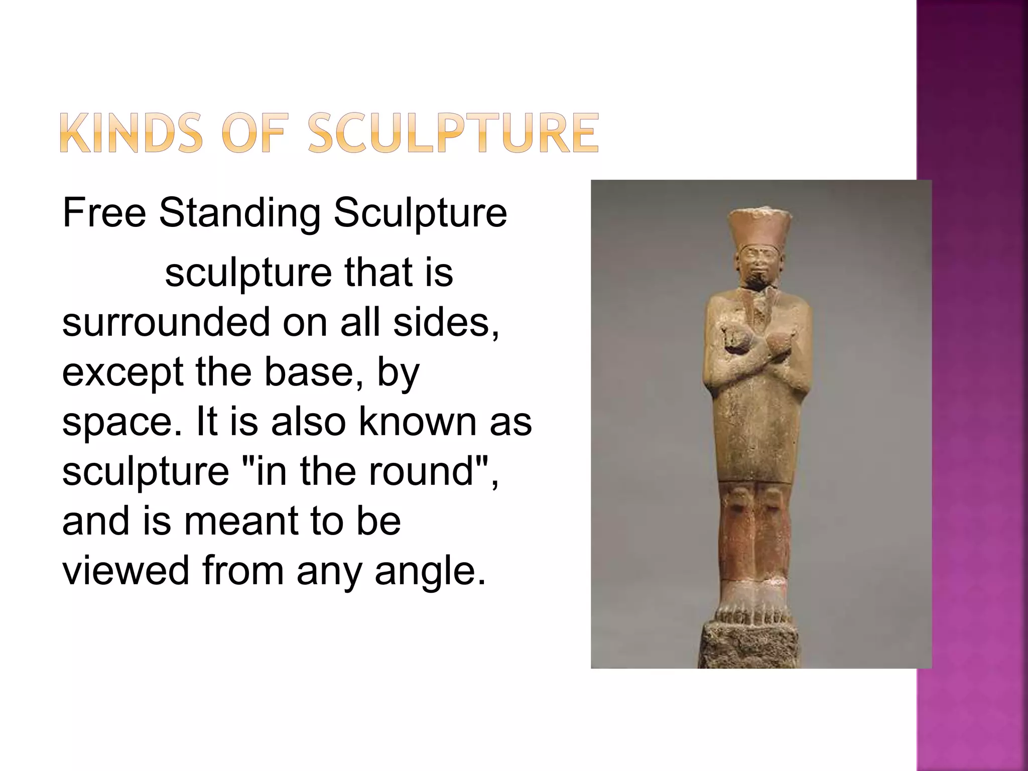 Free Standing Sculpture
sculpture that is
surrounded on all sides,
except the base, by
space. It is also known as
sculpture "in the round",
and is meant to be
viewed from any angle.
 