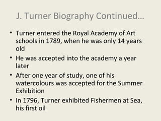 J. Turner Biography Continued…
• Turner entered the Royal Academy of Art
schools in 1789, when he was only 14 years
old
• He was accepted into the academy a year
later
• After one year of study, one of his
watercolours was accepted for the Summer
Exhibition
• In 1796, Turner exhibited Fishermen at Sea,
his first oil

 