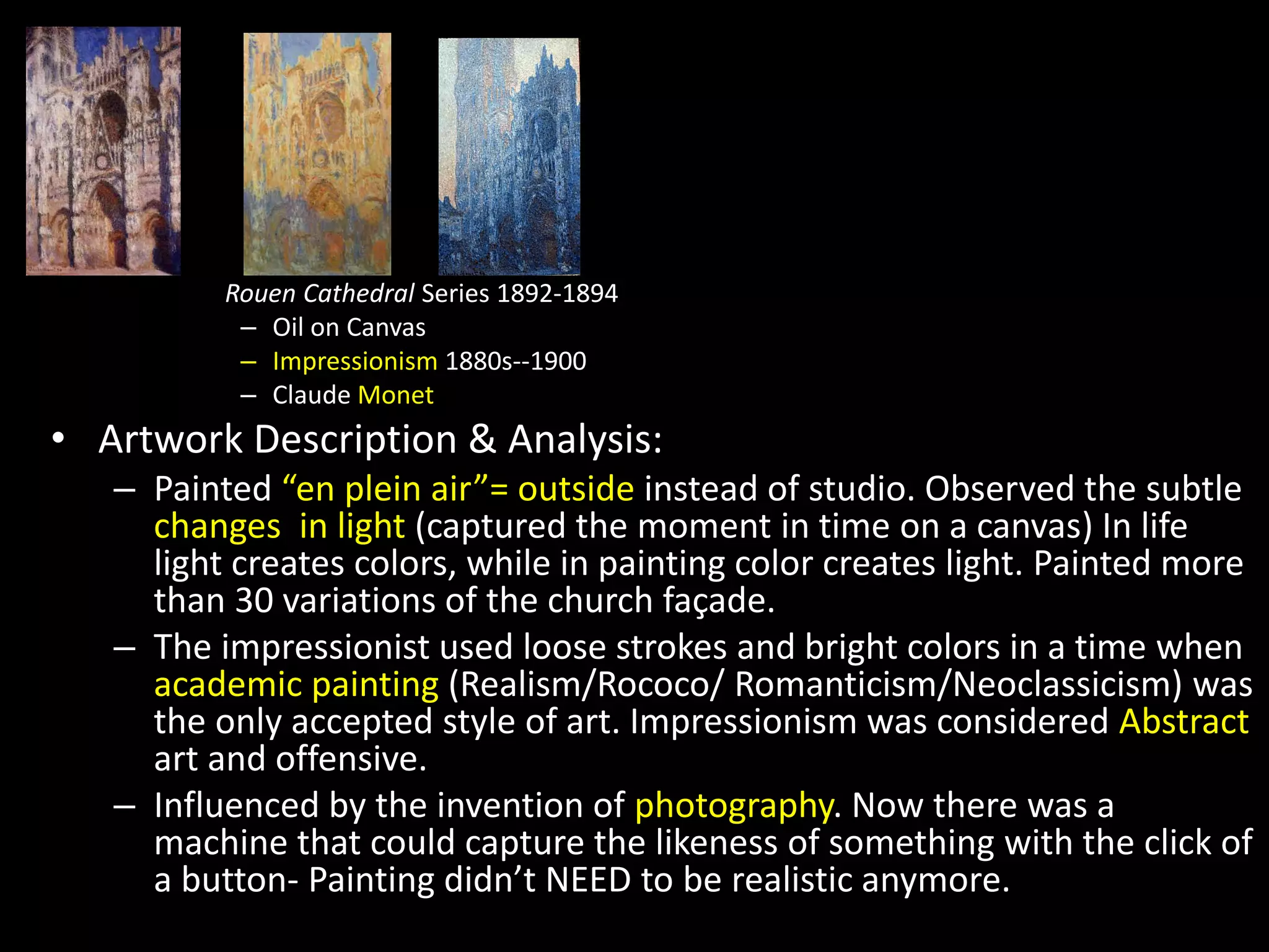 Rouen Cathedral Series 1892-1894
– Oil on Canvas
– Impressionism 1880s--1900
– Claude Monet
• Artwork Description & Analysis:
– Painted “en plein air”= outside instead of studio. Observed the subtle
changes in light (captured the moment in time on a canvas) In life
light creates colors, while in painting color creates light. Painted more
than 30 variations of the church façade.
– The impressionist used loose strokes and bright colors in a time when
academic painting (Realism/Rococo/ Romanticism/Neoclassicism) was
the only accepted style of art. Impressionism was considered Abstract
art and offensive.
– Influenced by the invention of photography. Now there was a
machine that could capture the likeness of something with the click of
a button- Painting didn’t NEED to be realistic anymore.
 
