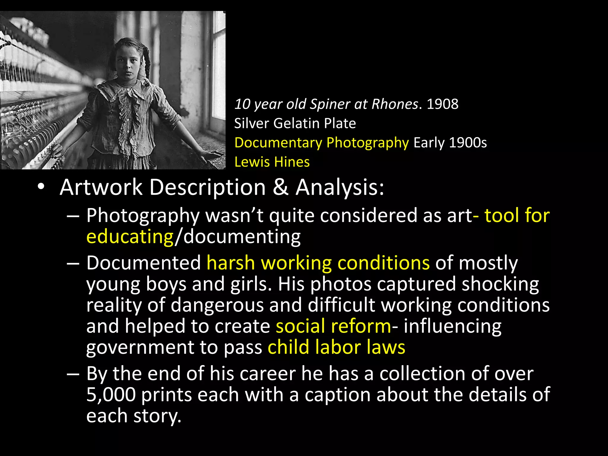 • 10 year old Spiner at Rhones. 1908
• Silver Gelatin Plate
• Documentary Photography Early 1900s
• Lewis Hines
• Artwork Description & Analysis:
– Photography wasn’t quite considered as art- tool for
educating/documenting
– Documented harsh working conditions of mostly
young boys and girls. His photos captured shocking
reality of dangerous and difficult working conditions
and helped to create social reform- influencing
government to pass child labor laws
– By the end of his career he has a collection of over
5,000 prints each with a caption about the details of
each story.
 