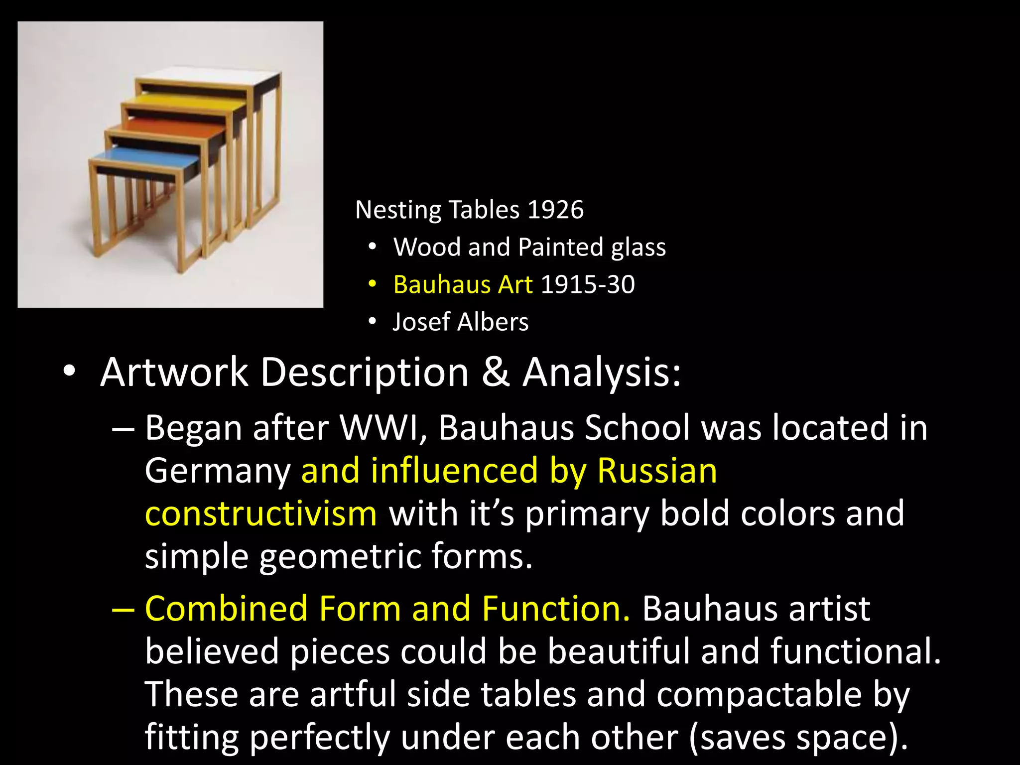 Nesting Tables 1926
• Wood and Painted glass
• Bauhaus Art 1915-30
• Josef Albers
• Artwork Description & Analysis:
– Began after WWI, Bauhaus School was located in
Germany and influenced by Russian
constructivism with it’s primary bold colors and
simple geometric forms.
– Combined Form and Function. Bauhaus artist
believed pieces could be beautiful and functional.
These are artful side tables and compactable by
fitting perfectly under each other (saves space).
 