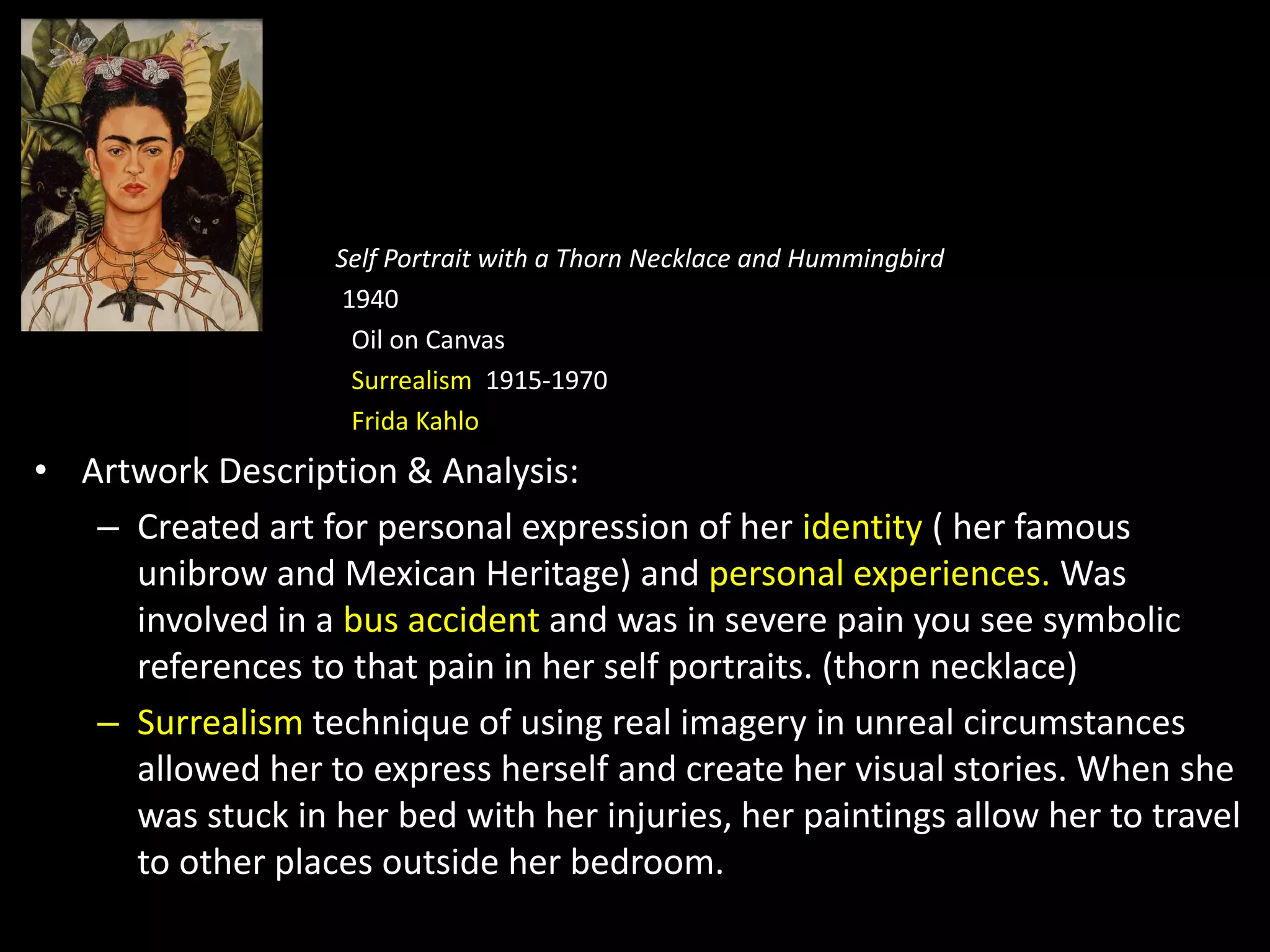 Self Portrait with a Thorn Necklace and Hummingbird
1940
Oil on Canvas
Surrealism 1915-1970
Frida Kahlo
• Artwork Description & Analysis:
– Created art for personal expression of her identity ( her famous
unibrow and Mexican Heritage) and personal experiences. Was
involved in a bus accident and was in severe pain you see symbolic
references to that pain in her self portraits. (thorn necklace)
– Surrealism technique of using real imagery in unreal circumstances
allowed her to express herself and create her visual stories. When she
was stuck in her bed with her injuries, her paintings allow her to travel
to other places outside her bedroom.
 