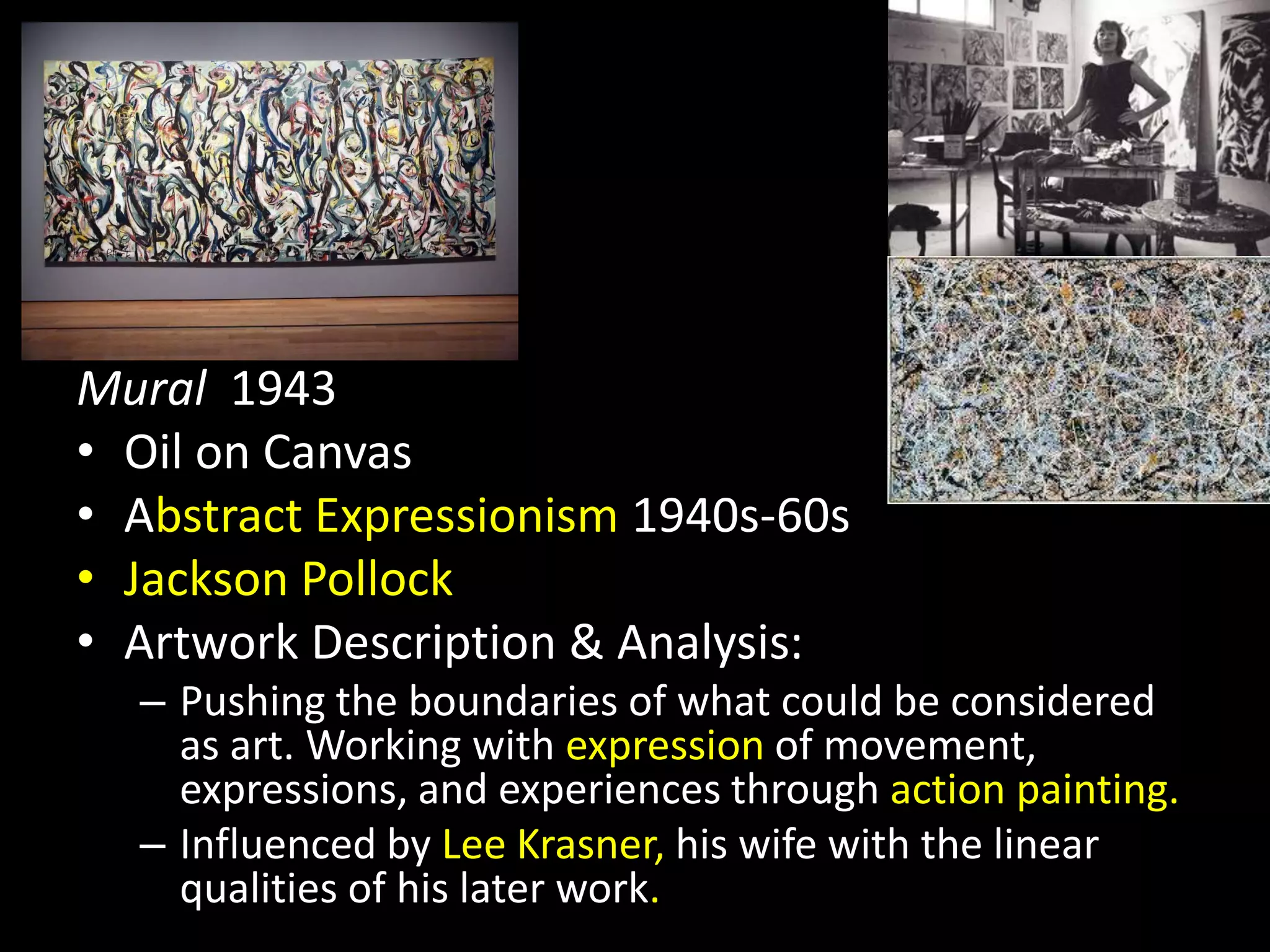 Mural 1943
• Oil on Canvas
• Abstract Expressionism 1940s-60s
• Jackson Pollock
• Artwork Description & Analysis:
– Pushing the boundaries of what could be considered
as art. Working with expression of movement,
expressions, and experiences through action painting.
– Influenced by Lee Krasner, his wife with the linear
qualities of his later work.
 
