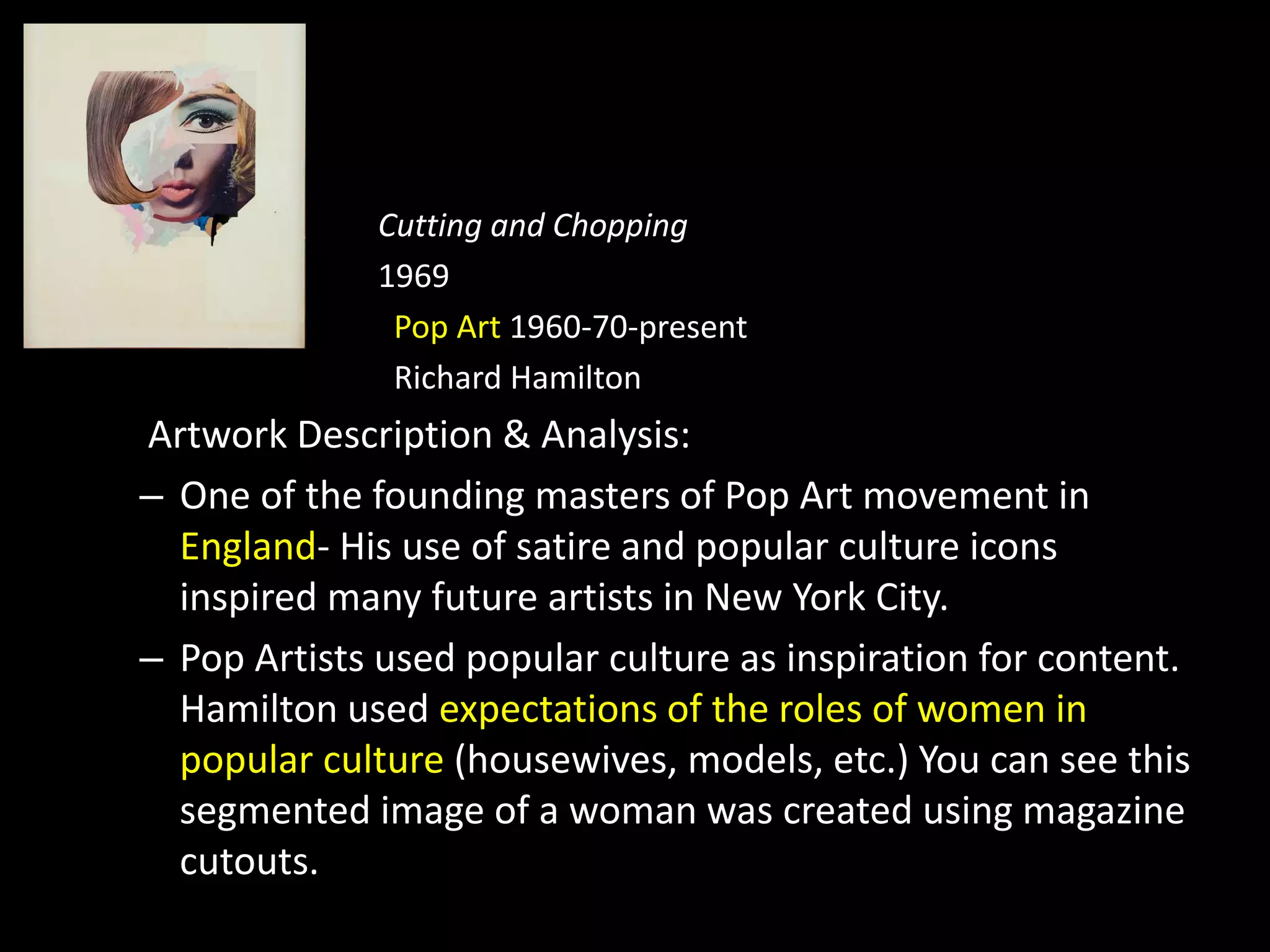 Cutting and Chopping
1969
Pop Art 1960-70-present
Richard Hamilton
Artwork Description & Analysis:
– One of the founding masters of Pop Art movement in
England- His use of satire and popular culture icons
inspired many future artists in New York City.
– Pop Artists used popular culture as inspiration for content.
Hamilton used expectations of the roles of women in
popular culture (housewives, models, etc.) You can see this
segmented image of a woman was created using magazine
cutouts.
 