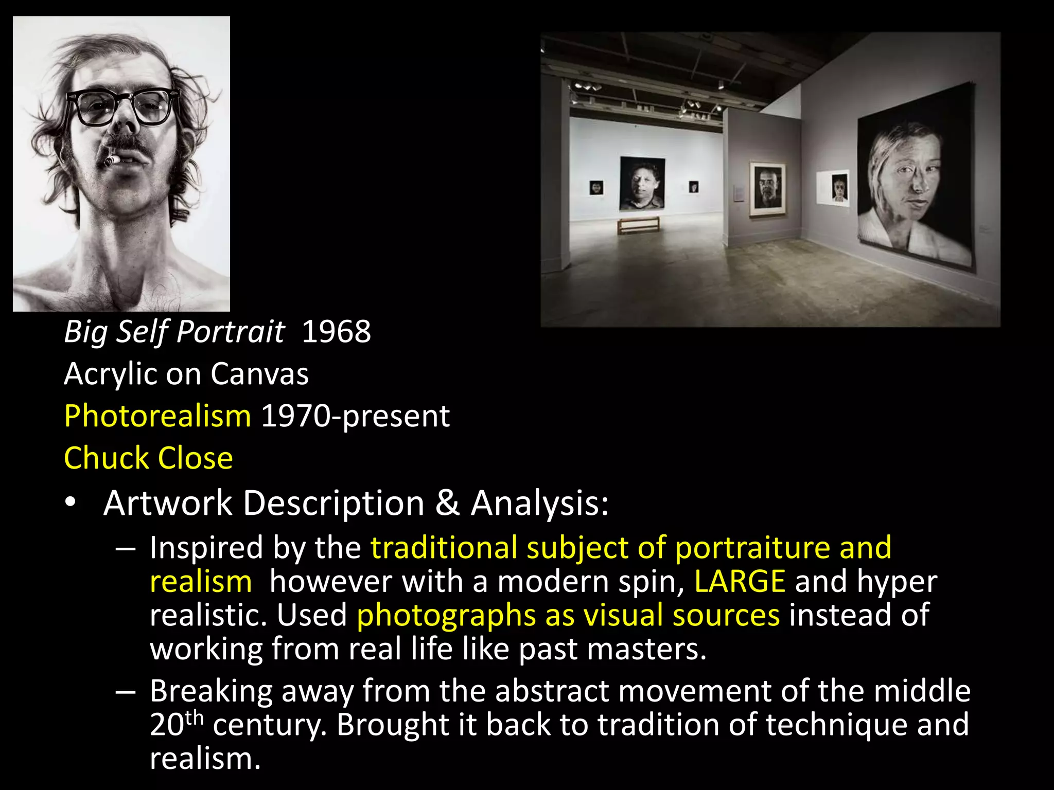 Big Self Portrait 1968
Acrylic on Canvas
Photorealism 1970-present
Chuck Close
• Artwork Description & Analysis:
– Inspired by the traditional subject of portraiture and
realism however with a modern spin, LARGE and hyper
realistic. Used photographs as visual sources instead of
working from real life like past masters.
– Breaking away from the abstract movement of the middle
20th century. Brought it back to tradition of technique and
realism.
 