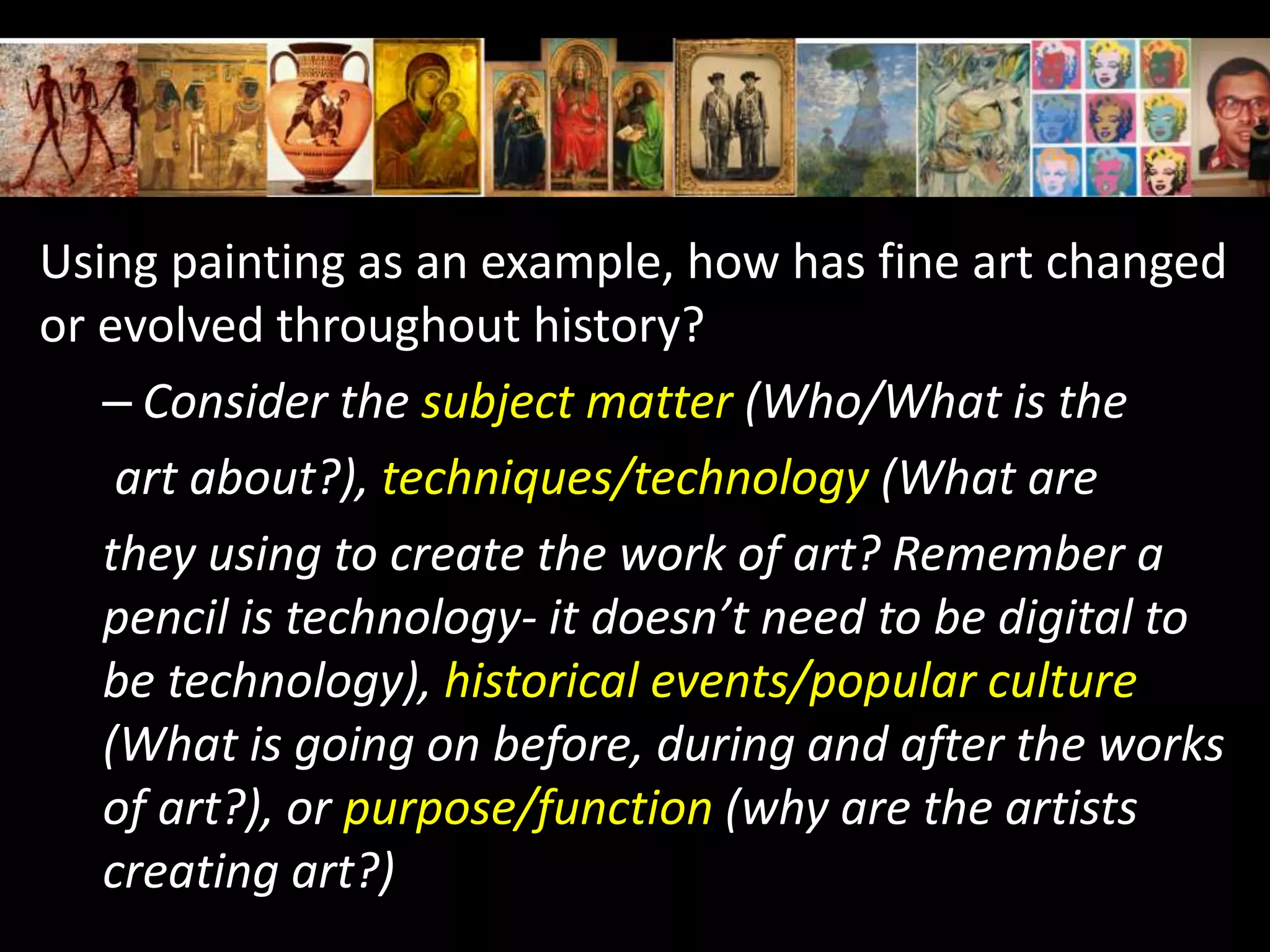Using painting as an example, how has fine art changed
or evolved throughout history?
– Consider the subject matter (Who/What is the
art about?), techniques/technology (What are
they using to create the work of art? Remember a
pencil is technology- it doesn’t need to be digital to
be technology), historical events/popular culture
(What is going on before, during and after the works
of art?), or purpose/function (why are the artists
creating art?)
 