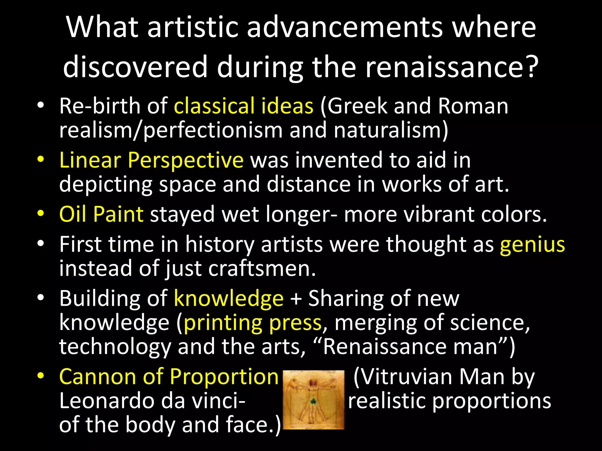What artistic advancements where
discovered during the renaissance?
• Re-birth of classical ideas (Greek and Roman
realism/perfectionism and naturalism)
• Linear Perspective was invented to aid in
depicting space and distance in works of art.
• Oil Paint stayed wet longer- more vibrant colors.
• First time in history artists were thought as genius
instead of just craftsmen.
• Building of knowledge + Sharing of new
knowledge (printing press, merging of science,
technology and the arts, “Renaissance man”)
• Cannon of Proportion (Vitruvian Man by
Leonardo da vinci- realistic proportions
of the body and face.)
 