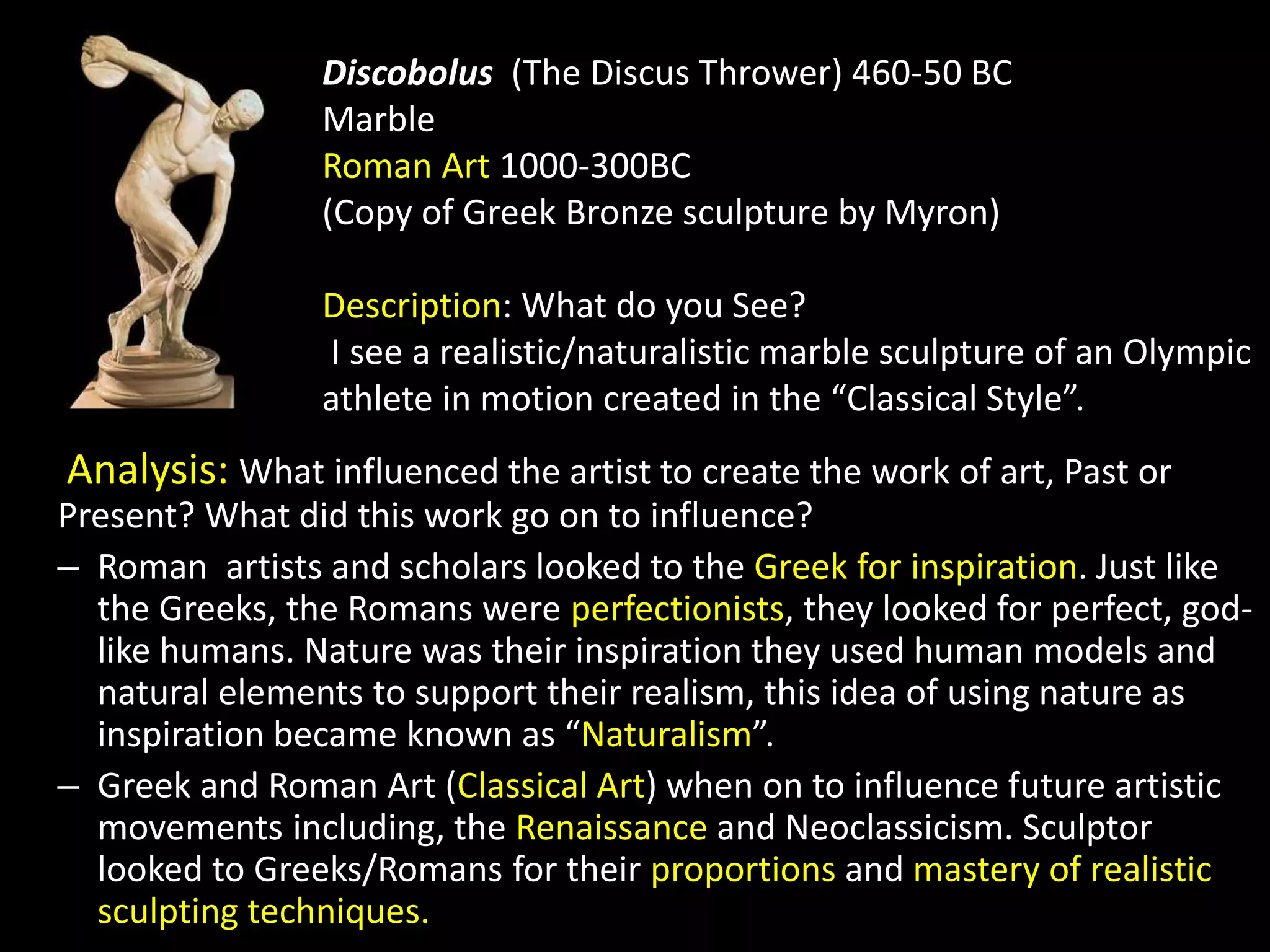 Discobolus (The Discus Thrower) 460-50 BC
Marble
Roman Art 1000-300BC
(Copy of Greek Bronze sculpture by Myron)
Description: What do you See?
I see a realistic/naturalistic marble sculpture of an Olympic
athlete in motion created in the “Classical Style”.
Analysis: What influenced the artist to create the work of art, Past or
Present? What did this work go on to influence?
– Roman artists and scholars looked to the Greek for inspiration. Just like
the Greeks, the Romans were perfectionists, they looked for perfect, god-
like humans. Nature was their inspiration they used human models and
natural elements to support their realism, this idea of using nature as
inspiration became known as “Naturalism”.
– Greek and Roman Art (Classical Art) when on to influence future artistic
movements including, the Renaissance and Neoclassicism. Sculptor
looked to Greeks/Romans for their proportions and mastery of realistic
sculpting techniques.
 