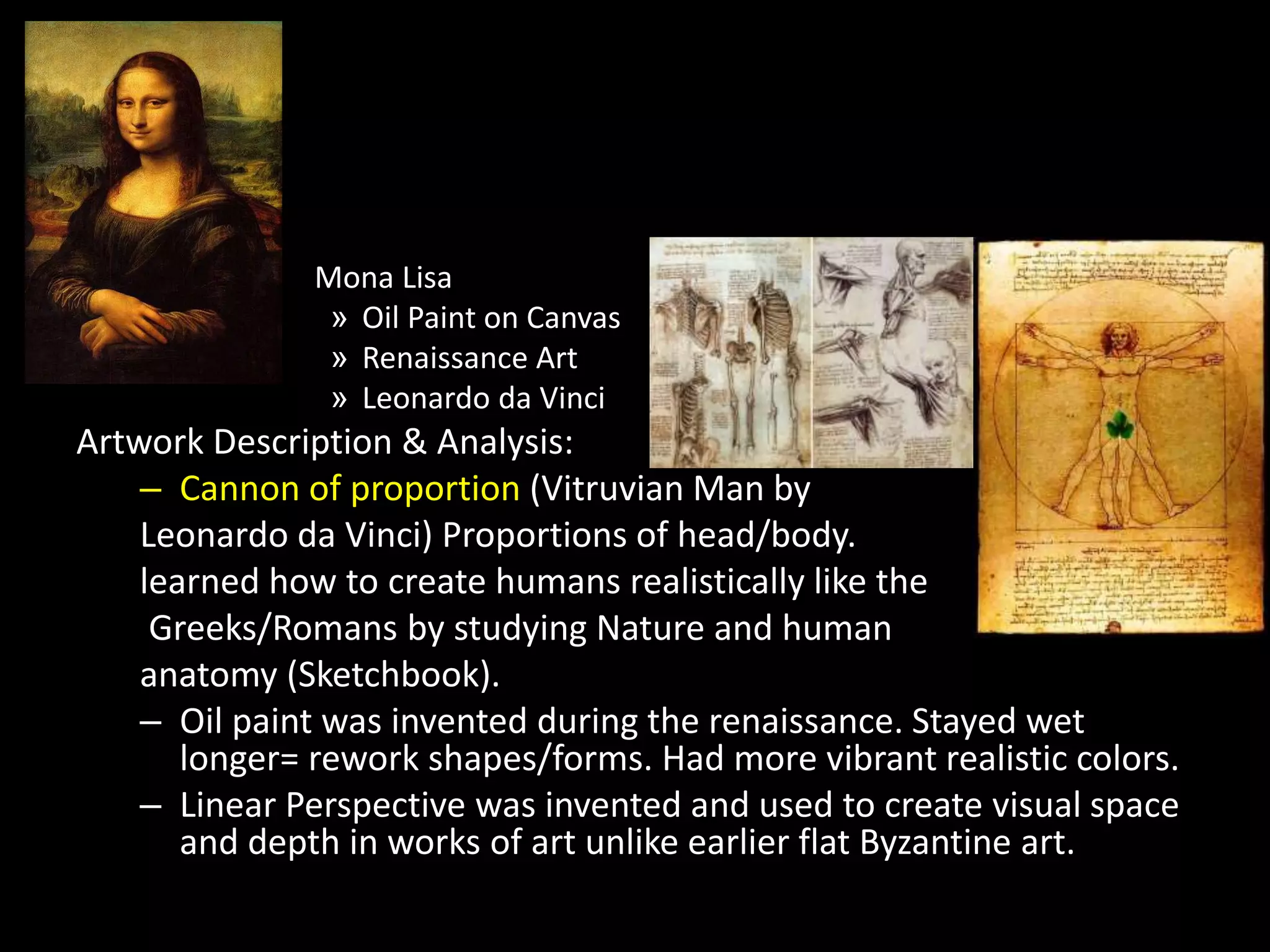 Mona Lisa
» Oil Paint on Canvas
» Renaissance Art
» Leonardo da Vinci
Artwork Description & Analysis:
– Cannon of proportion (Vitruvian Man by
Leonardo da Vinci) Proportions of head/body.
learned how to create humans realistically like the
Greeks/Romans by studying Nature and human
anatomy (Sketchbook).
– Oil paint was invented during the renaissance. Stayed wet
longer= rework shapes/forms. Had more vibrant realistic colors.
– Linear Perspective was invented and used to create visual space
and depth in works of art unlike earlier flat Byzantine art.
 