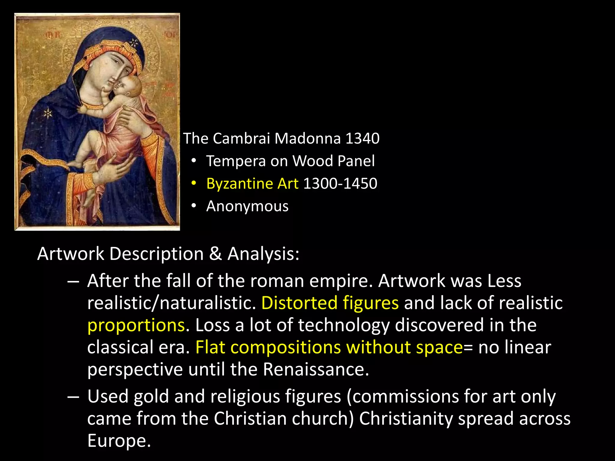 The Cambrai Madonna 1340
• Tempera on Wood Panel
• Byzantine Art 1300-1450
• Anonymous
Artwork Description & Analysis:
– After the fall of the roman empire. Artwork was Less
realistic/naturalistic. Distorted figures and lack of realistic
proportions. Loss a lot of technology discovered in the
classical era. Flat compositions without space= no linear
perspective until the Renaissance.
– Used gold and religious figures (commissions for art only
came from the Christian church) Christianity spread across
Europe.
 
