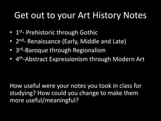 Get out to your Art History Notes
• 1st- Prehistoric through Gothic
• 2nd- Renaissance (Early, Middle and Late)
• 3rd-Baroque through Regionalism
• 4th-Abstract Expressionism through Modern Art
How useful were your notes you took in class for
studying? How could you change to make them
more useful/meaningful?
 