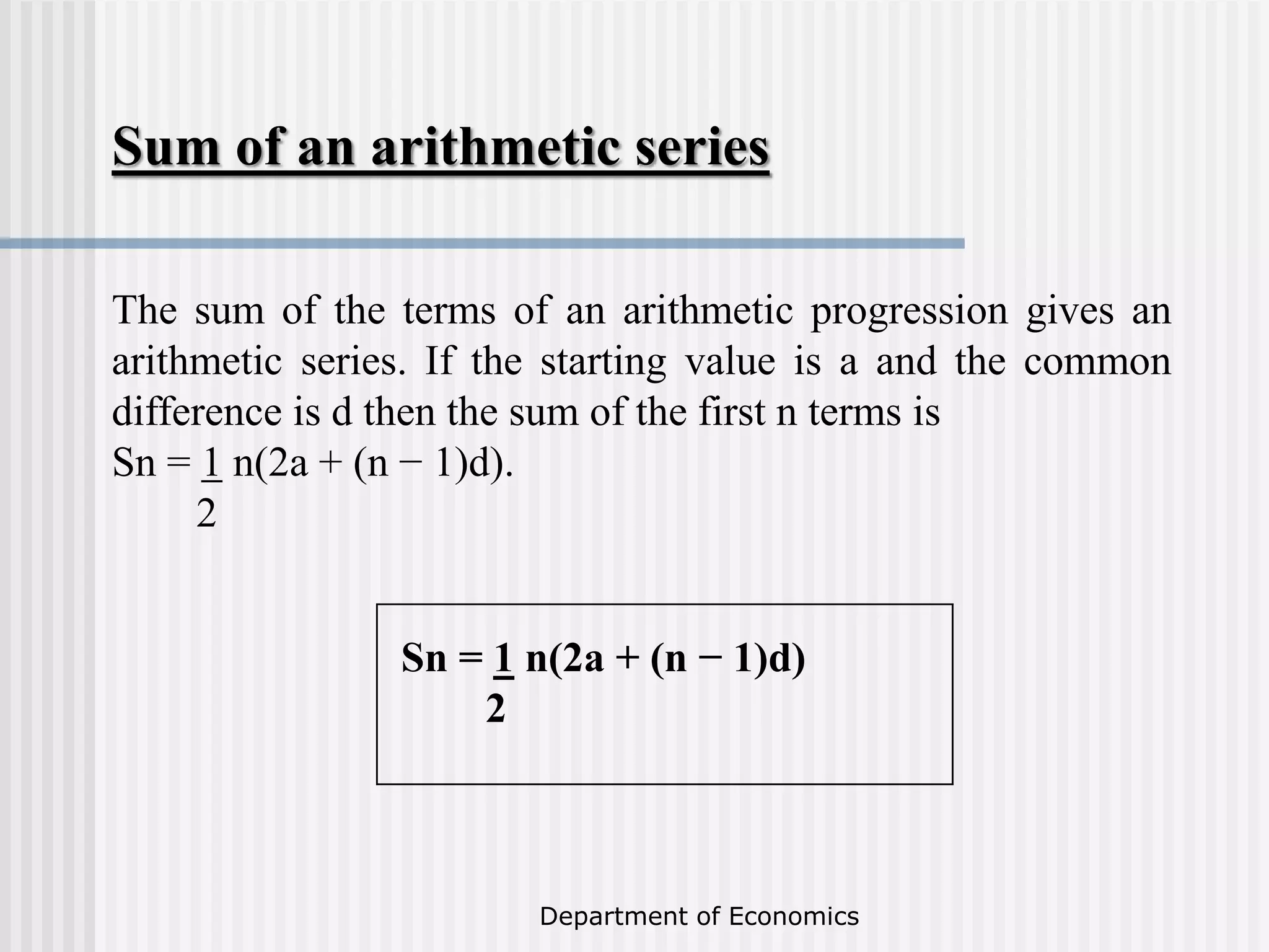 Department of Economics
The sum of the terms of an arithmetic progression gives an
arithmetic series. If the starting value is a and the common
difference is d then the sum of the first n terms is
Sn = 1 n(2a + (n − 1)d).
2
Sum of an arithmetic series
Sn = 1 n(2a + (n − 1)d)
2
 