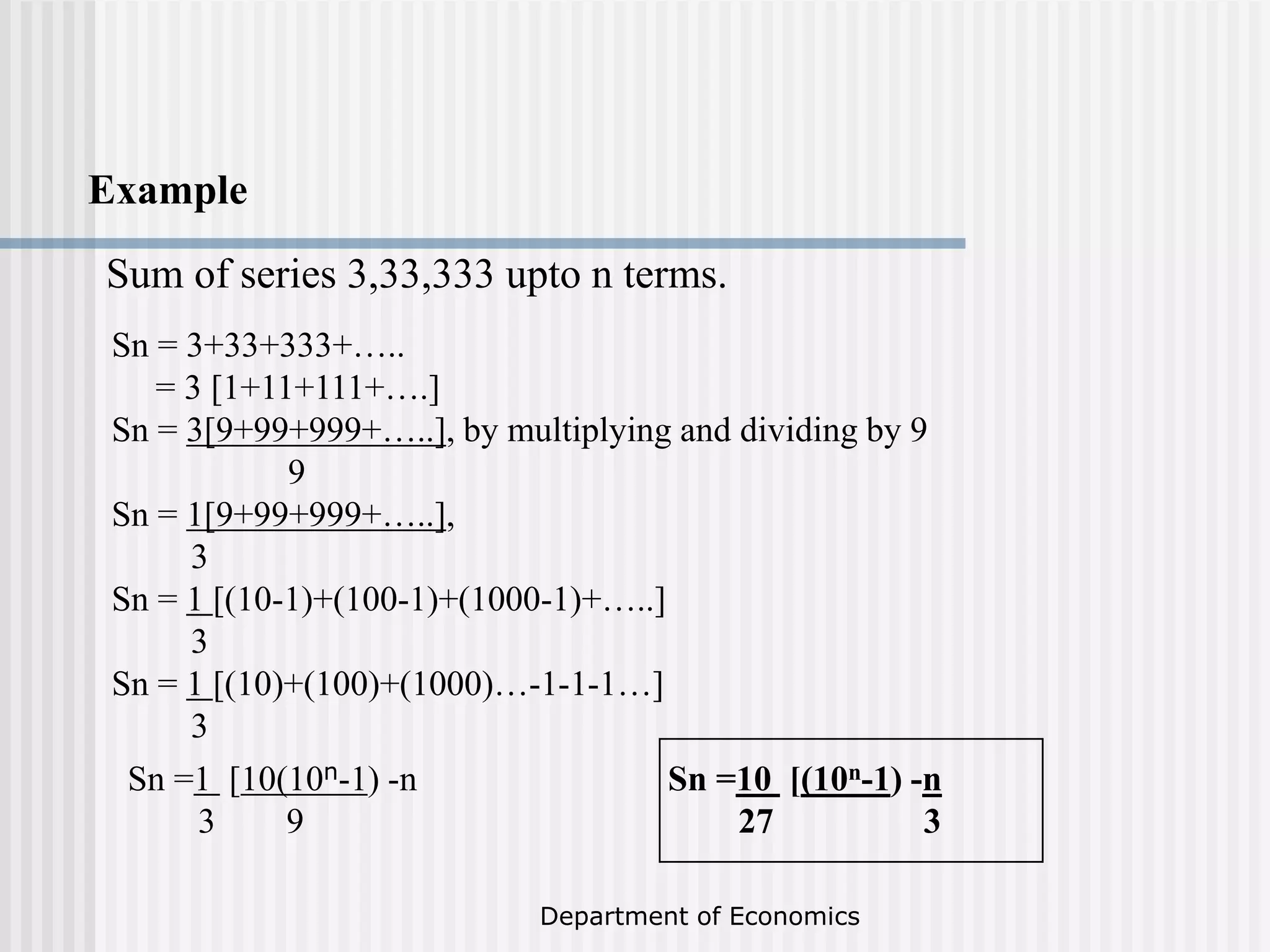 Department of Economics
Example
Sum of series 3,33,333 upto n terms.
Sn = 3+33+333+…..
= 3 [1+11+111+….]
Sn = 3[9+99+999+…..], by multiplying and dividing by 9
9
Sn = 1[9+99+999+…..],
3
Sn = 1 [(10-1)+(100-1)+(1000-1)+…..]
3
Sn = 1 [(10)+(100)+(1000)…-1-1-1…]
3
Sn =1 [10(10n-1) -n
3 9
Sn =10 [(10n-1) -n
27 3
 
