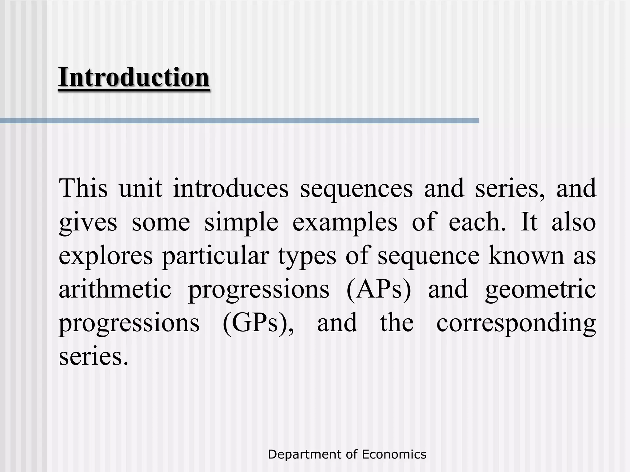 Introduction
Department of Economics
This unit introduces sequences and series, and
gives some simple examples of each. It also
explores particular types of sequence known as
arithmetic progressions (APs) and geometric
progressions (GPs), and the corresponding
series.
 