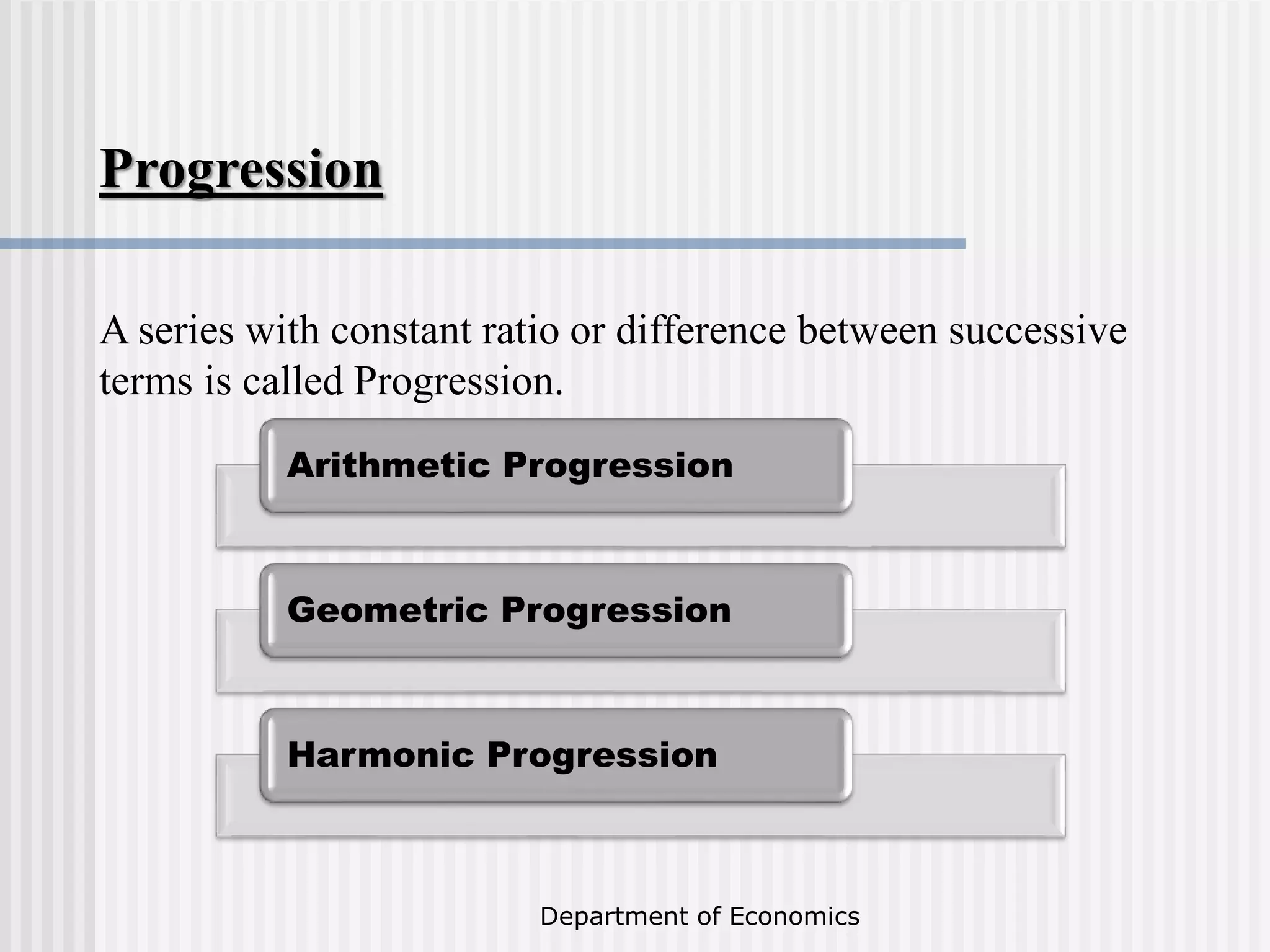 Department of Economics
Progression
A series with constant ratio or difference between successive
terms is called Progression.
Arithmetic Progression
Geometric Progression
Harmonic Progression
 