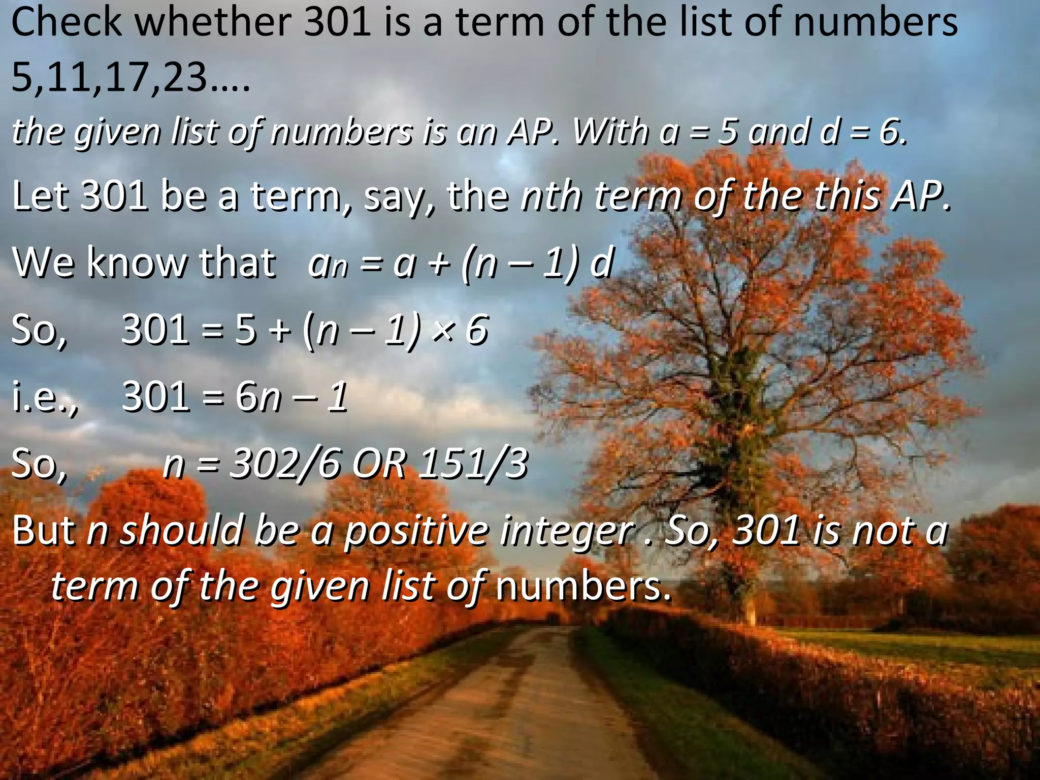Check whether 301 is a term of the list of numbers
5,11,17,23….
the given list of numbers is an AP. With a = 5 and d = 6.the given list of numbers is an AP. With a = 5 and d = 6.
Let 301 be a term, say, theLet 301 be a term, say, the nth term of the this AP.nth term of the this AP.
We know thatWe know that aann = a + (n – 1) d= a + (n – 1) d
So, 301 = 5 + (So, 301 = 5 + (n – 1) × 6n – 1) × 6
i.e., 301 = 6i.e., 301 = 6n – 1n – 1
So,So, n = 302/6 OR 151/3n = 302/6 OR 151/3
ButBut n should be a positive integer . So, 301 is not an should be a positive integer . So, 301 is not a
term of the given list ofterm of the given list of numbers.numbers.
 