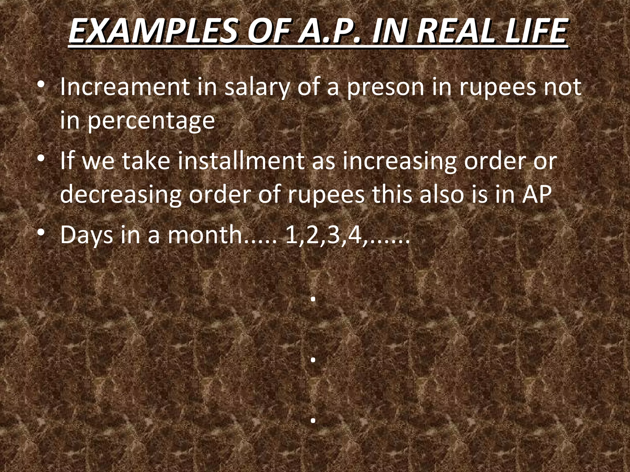 EXAMPLES OF A.P. IN REAL LIFEEXAMPLES OF A.P. IN REAL LIFE
• Increament in salary of a preson in rupees not
in percentage
• If we take installment as increasing order or
decreasing order of rupees this also is in AP
• Days in a month..... 1,2,3,4,......
.
.
.
 