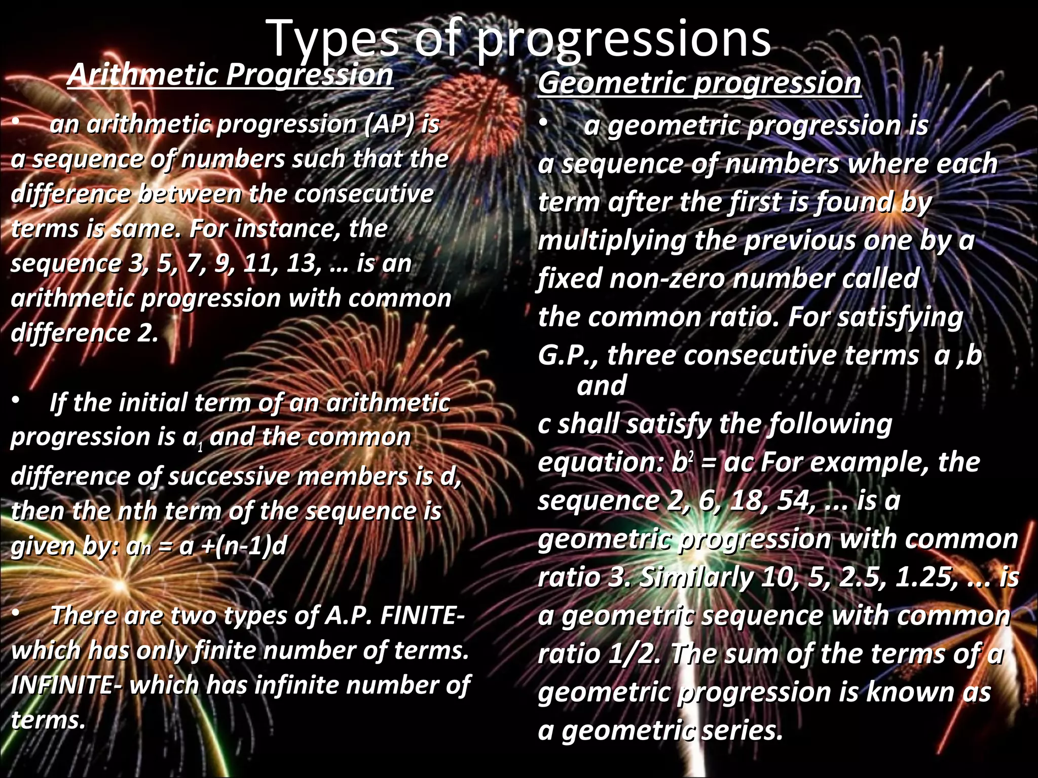 Types of progressions
Arithmetic Progression
• an arithmetic progression (AP) isan arithmetic progression (AP) is
a sequence of numbers such that thea sequence of numbers such that the
difference between the consecutivedifference between the consecutive
terms is same. For instance, theterms is same. For instance, the
sequence 3, 5, 7, 9, 11, 13, … is ansequence 3, 5, 7, 9, 11, 13, … is an
arithmetic progression with commonarithmetic progression with common
difference 2.difference 2.
• If the initial term of an arithmeticIf the initial term of an arithmetic
progression is aprogression is a11 and the commonand the common
difference of successive members is d,difference of successive members is d,
then the nth term of the sequence isthen the nth term of the sequence is
given by:given by: aann = a +(n-1)d= a +(n-1)d
• There are two types of A.P. FINITE-There are two types of A.P. FINITE-
which has only finite number of terms.which has only finite number of terms.
INFINITE- which has infinite number ofINFINITE- which has infinite number of
terms.terms.
Geometric progressionGeometric progression
• a geometric progression isa geometric progression is
a sequence of numbers where eacha sequence of numbers where each
term after the first is found byterm after the first is found by
multiplying the previous one by amultiplying the previous one by a
fixed non-zero number calledfixed non-zero number called
the common ratio. For satisfyingthe common ratio. For satisfying
G.P., three consecutive terms a ,bG.P., three consecutive terms a ,b
andand
c shall satisfy the followingc shall satisfy the following
equation: bequation: b22
= ac For example, the= ac For example, the
sequence 2, 6, 18, 54, ... is asequence 2, 6, 18, 54, ... is a
geometric progression with commongeometric progression with common
ratio 3. Similarly 10, 5, 2.5, 1.25, ... isratio 3. Similarly 10, 5, 2.5, 1.25, ... is
a geometric sequence with commona geometric sequence with common
ratio 1/2. The sum of the terms of aratio 1/2. The sum of the terms of a
geometric progression is known asgeometric progression is known as
a geometric series.a geometric series.
 
