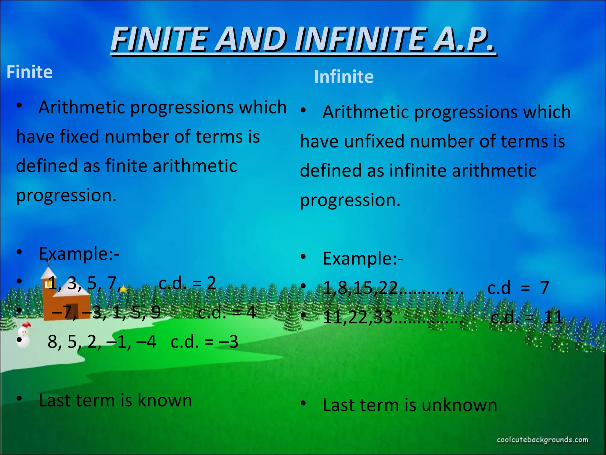 FINITE AND INFINITE A.P.FINITE AND INFINITE A.P.
Finite
• Arithmetic progressions which
have fixed number of terms is
defined as finite arithmetic
progression.
• Example:-
• 1, 3, 5, 7, c.d. = 2
• –7, –3, 1, 5, 9 c.d. = 4
• 8, 5, 2, –1, –4 c.d. = –3
• Last term is known
Infinite
• Arithmetic progressions which
have unfixed number of terms is
defined as infinite arithmetic
progression.
• Example:-
• 1,8,15,22………….. c.d = 7
• 11,22,33…………… c.d. = 11
• Last term is unknown
 