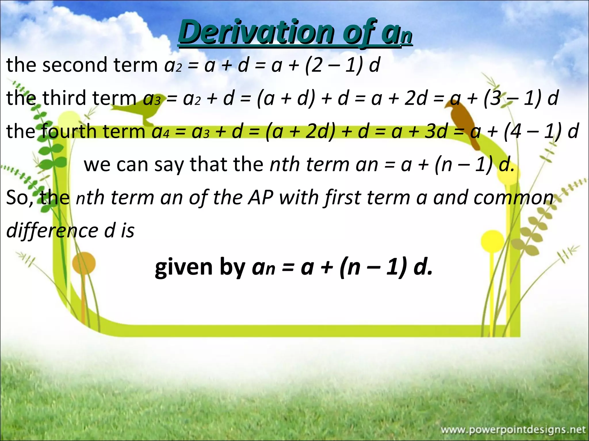 Derivation of aDerivation of ann
the second term a2 = a + d = a + (2 – 1) d
the third term a3 = a2 + d = (a + d) + d = a + 2d = a + (3 – 1) d
the fourth term a4 = a3 + d = (a + 2d) + d = a + 3d = a + (4 – 1) d
we can say that the nth term an = a + (n – 1) d.
So, the nth term an of the AP with first term a and common
difference d is
given by an = a + (n – 1) d.
 