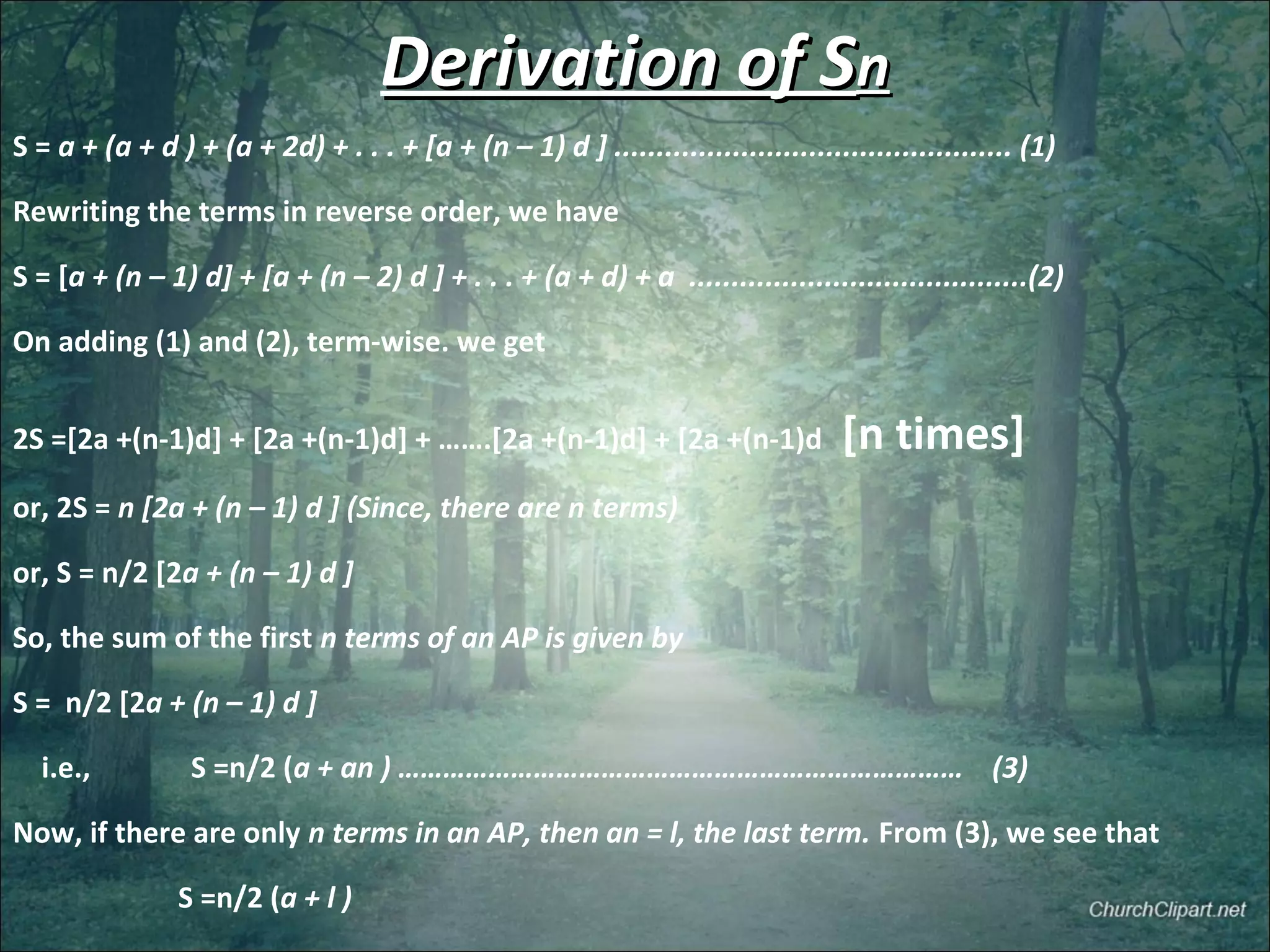 Derivation of SDerivation of Snn
S = a + (a + d ) + (a + 2d) + . . . + [a + (n – 1) d ] ............................................... (1)
Rewriting the terms in reverse order, we have
S = [a + (n – 1) d] + [a + (n – 2) d ] + . . . + (a + d) + a ........................................(2)
On adding (1) and (2), term-wise. we get
2S =[2a +(n-1)d] + [2a +(n-1)d] + …….[2a +(n-1)d] + [2a +(n-1)d [n times]
or, 2S = n [2a + (n – 1) d ] (Since, there are n terms)
or, S = n/2 [2a + (n – 1) d ]
So, the sum of the first n terms of an AP is given by
S = n/2 [2a + (n – 1) d ]
i.e., S =n/2 (a + an ) ………………………………………………………………… (3)
Now, if there are only n terms in an AP, then an = l, the last term. From (3), we see that
S =n/2 (a + l )
 