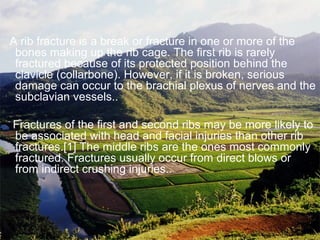 A rib fracture is a break or fracture in one or more of the
bones making up the rib cage. The first rib is rarely
fractured because of its protected position behind the
clavicle (collarbone). However, if it is broken, serious
damage can occur to the brachial plexus of nerves and the
subclavian vessels..
Fractures of the first and second ribs may be more likely to
be associated with head and facial injuries than other rib
fractures.[1] The middle ribs are the ones most commonly
fractured. Fractures usually occur from direct blows or
from indirect crushing injuries..
 