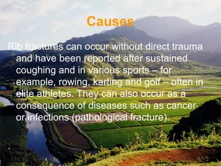 Causes
Rib fractures can occur without direct trauma
and have been reported after sustained
coughing and in various sports – for
example, rowing, karting and golf – often in
elite athletes. They can also occur as a
consequence of diseases such as cancer
or infections (pathological fracture).
.
 